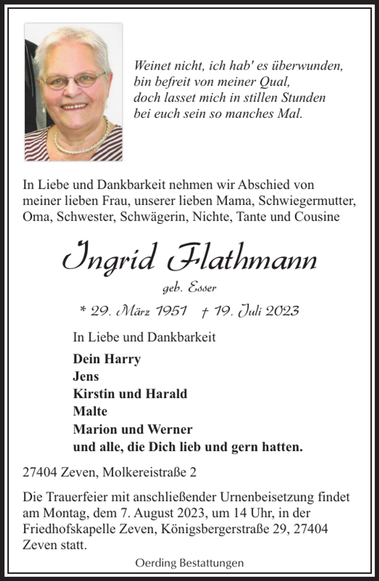 <p>Weinet nicht, ich hab' es überwunden,<br />bin befreit von meiner Qual,<br />doch lasset mich in stillen Stunden<br />bei euch sein so manches Mal.</p><p>In Liebe und Dankbarkeit nehmen wir Abschied von<br />meiner lieben Frau, unserer lieben Mama, Schwiegermutter,<br />Oma, Schwester, Schwägerin, Nichte, Tante und Cousine</p><p>Ingrid Flathmann<br />geb. Esser<br />* 29. März 1951 † 19. Juli 2023</p><p>In Liebe und Dankbarkeit<br />Dein Harry<br />Jens<br />Kirstin und Harald<br />Malte<br />Marion und Werner<br />und alle, die Dich lieb und gern hatten.<br />27404 Zeven, Molkereistraße 2<br />Die Trauerfeier mit anschließender Urnenbeisetzung findet<br />am Montag, dem 7. August 2023, um 14 Uhr, in der<br />Friedhofskapelle Zeven, Königsbergerstraße 29, 27404<br />Zeven statt.<br />Oerding Bestattungen</p>