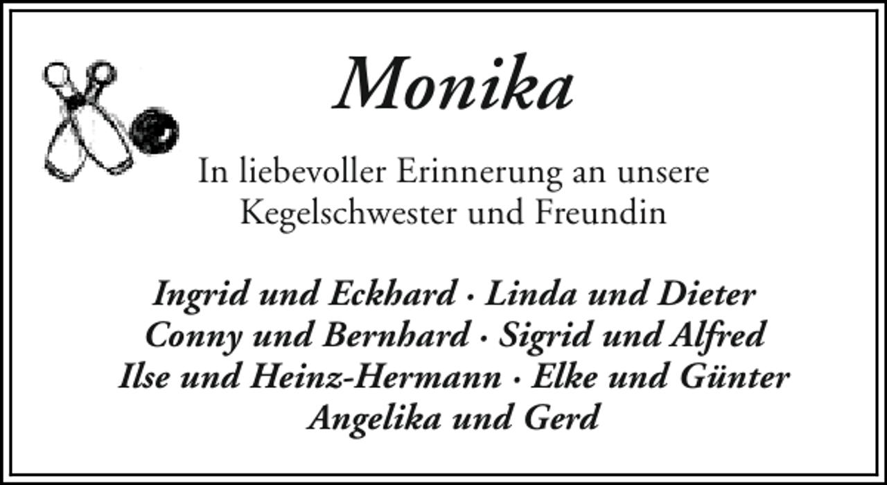 <p>Monika<br />In liebevoller Erinnerung an unsere<br />Kegelschwester und Freundin<br />Ingrid und Eckhard · Linda und Dieter<br />Conny und Bernhard · Sigrid und Alfred<br />Ilse und Heinz-Hermann · Elke und Günter<br />Angelika und Gerd</p>