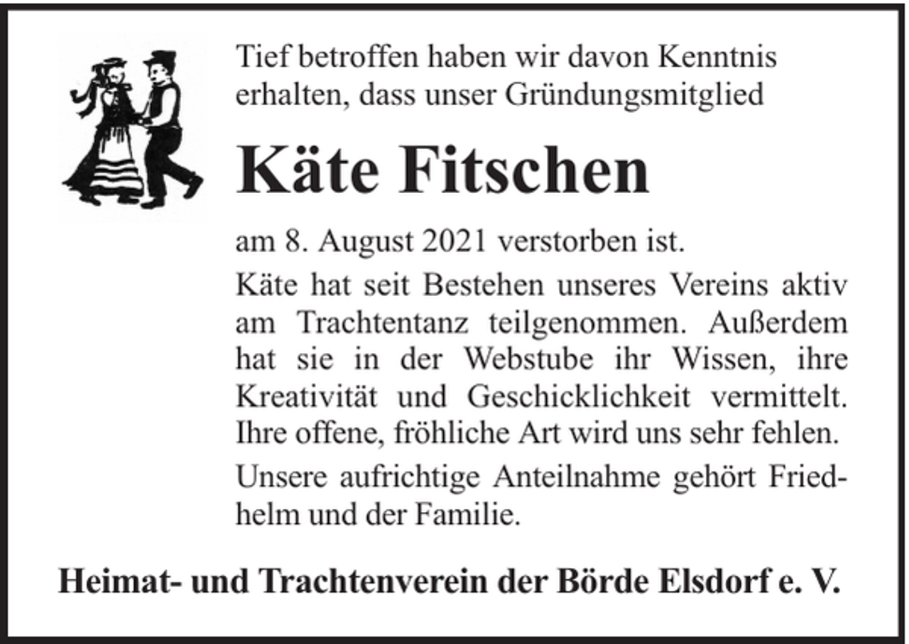 <p>Tief betroffen haben wir davon Kenntnis<br />erhalten, dass unser Gründungsmitglied</p><p>Käte Fitschen<br />am 8. August 2021 verstorben ist.<br />Käte hat seit Bestehen unseres Vereins aktiv<br />am Trachtentanz teilgenommen. Außerdem<br />hat sie in der Webstube ihr Wissen, ihre<br />Kreativität und Geschicklichkeit vermittelt.<br />Ihre offene, fröhliche Art wird uns sehr fehlen.<br />Unsere aufrichtige Anteilnahme gehört Friedhelm und der Familie.</p><p>Heimat- und Trachtenverein der Börde Elsdorf e. V.</p>