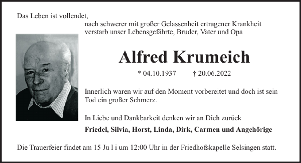 <p>Das Leben ist vollendet,<br />nach schwerer mit großer Gelassenheit ertragener Krankheit<br />verstarb unser Lebensgefährte, Bruder, Vater und Opa</p><p>Alfred Krumeich<br />* 04.10.1937</p><p>† 20.06.2022</p><p>Innerlich waren wir auf den Moment vorbereitet und doch ist sein<br />Tod ein großer Schmerz.<br />In Liebe und Dankbarkeit denken wir an Dich zurück<br />Friedel, Silvia, Horst, Linda, Dirk, Carmen und Angehörige<br />Die Trauerfeier findet am 15 Ju l i um 12:00 Uhr in der Friedhofskapelle Selsingen statt.</p>