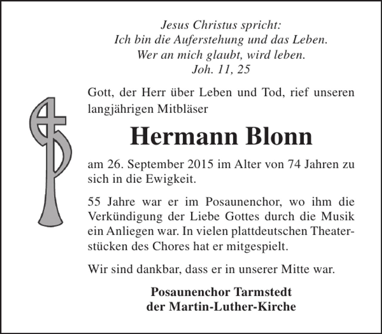 <p>Jesus Christus spricht:<br />Ich bin die Auferstehung und das Leben.<br />Wer an mich glaubt, wird leben.<br />Joh. 11, 25<br />Gott, der Herr über Leben und Tod, rief unseren<br />langjährigen Mitbläser</p><p>Hermann Blonn<br />am 26. September 2015 im Alter von 74 Jahren zu<br />sich in die Ewigkeit.<br />55 Jahre war er im Posaunenchor, wo ihm die<br />Verkündigung der Liebe Gottes durch die Musik<br />ein Anliegen war. In vielen plattdeutschen Theater­<br />stücken des Chores hat er mitgespielt.<br />Wir sind dankbar, dass er in unserer Mitte war.<br />Posaunenchor Tarmstedt<br />der Martin-Luther-Kirche</p>