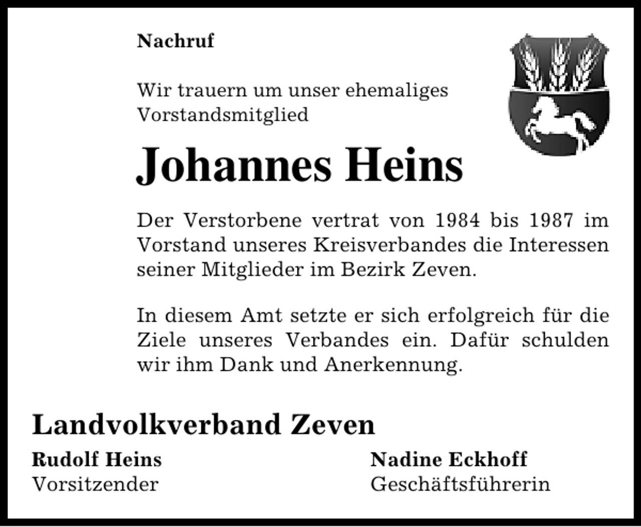 <p>Nachruf<br />Wir trauern um unser ehemaliges<br />Vorstandsmitglied</p><p>Johannes Heins<br />Der Verstorbene vertrat von 1984 bis 1987 im<br />Vorstand unseres Kreisverbandes die Interessen<br />seiner Mitglieder im Bezirk Zeven.<br />In diesem Amt setzte er sich erfolgreich für die<br />Ziele unseres Verbandes ein. Dafür schulden<br />wir ihm Dank und Anerkennung.</p><p>Landvolkverband Zeven<br />Rudolf Heins<br />Vorsitzender</p><p>Nadine Eckhoff<br />Geschäftsführerin</p>