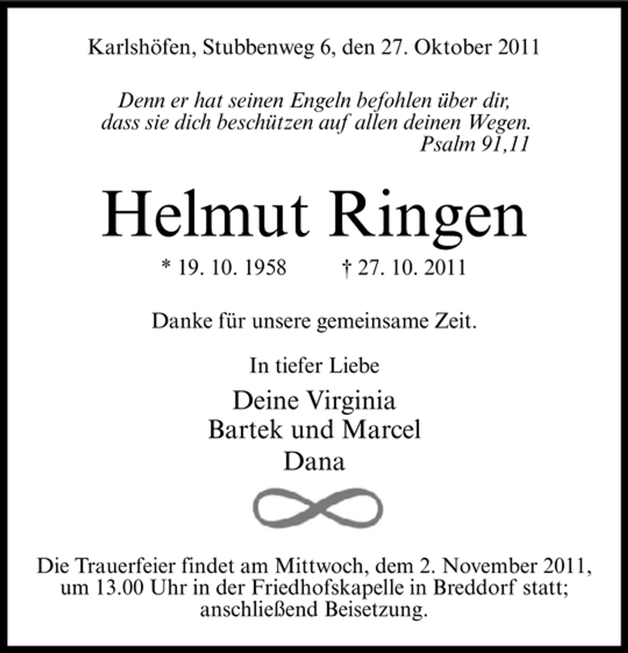 <p>Karlshöfen, Stubbenweg 6, den 27. Oktober 2011<br />Denn er hat seinen Engeln befohlen über dir,<br />dass sie dich beschützen auf allen deinen Wegen.<br />Psalm 91,11</p>
<p>Helmut Ringen<br />* 19. 10. 1958</p>
<p>† 27. 10. 2011</p>
<p>Danke für unsere gemeinsame Zeit.<br />In tiefer Liebe</p>
<p>Deine Virginia<br />Bartek und Marcel<br />Dana</p>
<p>Die Trauerfeier findet am Mittwoch, dem 2. November 2011,<br />um 13.00 Uhr in der Friedhofskapelle in Breddorf statt;<br />anschließend Beisetzung.</p>