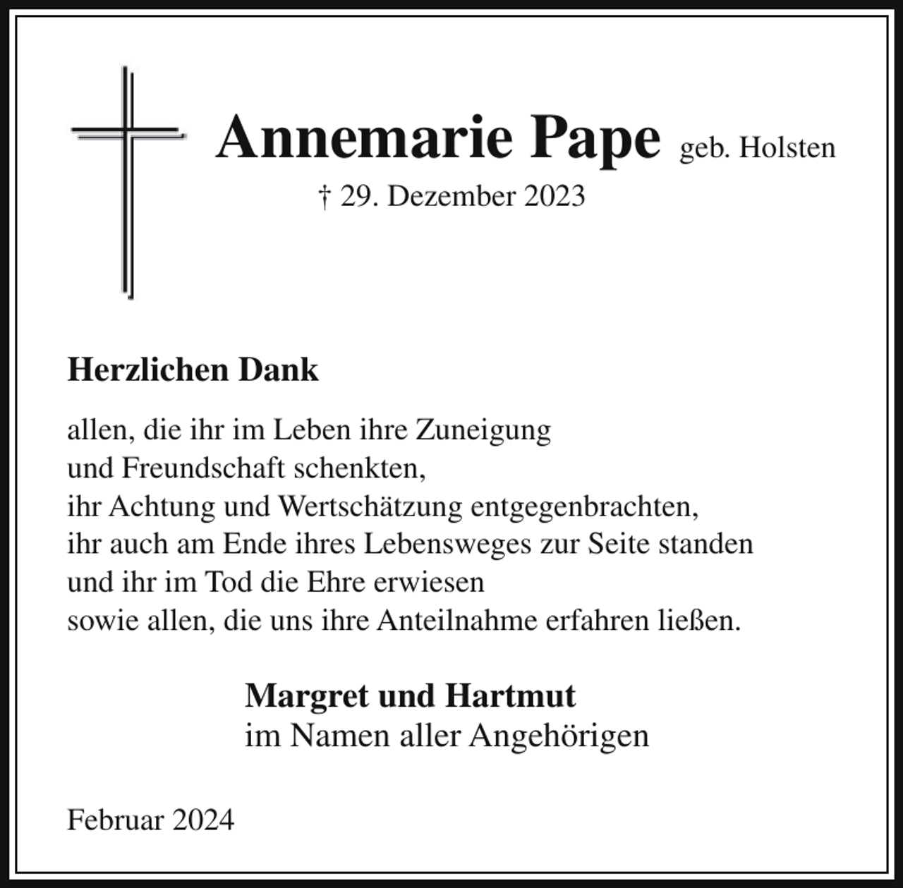 <p>Annemarie Pape geb. Holsten<br />† 29. Dezember 2023</p><p>Herzlichen Dank<br />allen, die ihr im Leben ihre Zuneigung<br />und Freundschaft schenkten,<br />ihr Achtung und Wertschätzung entgegenbrachten,<br />ihr auch am Ende ihres Lebensweges zur Seite standen<br />und ihr im Tod die Ehre erwiesen<br />sowie allen, die uns ihre Anteilnahme erfahren ließen.</p><p>Margret und Hartmut<br />im Namen aller Angehörigen<br />Februar 2024</p>