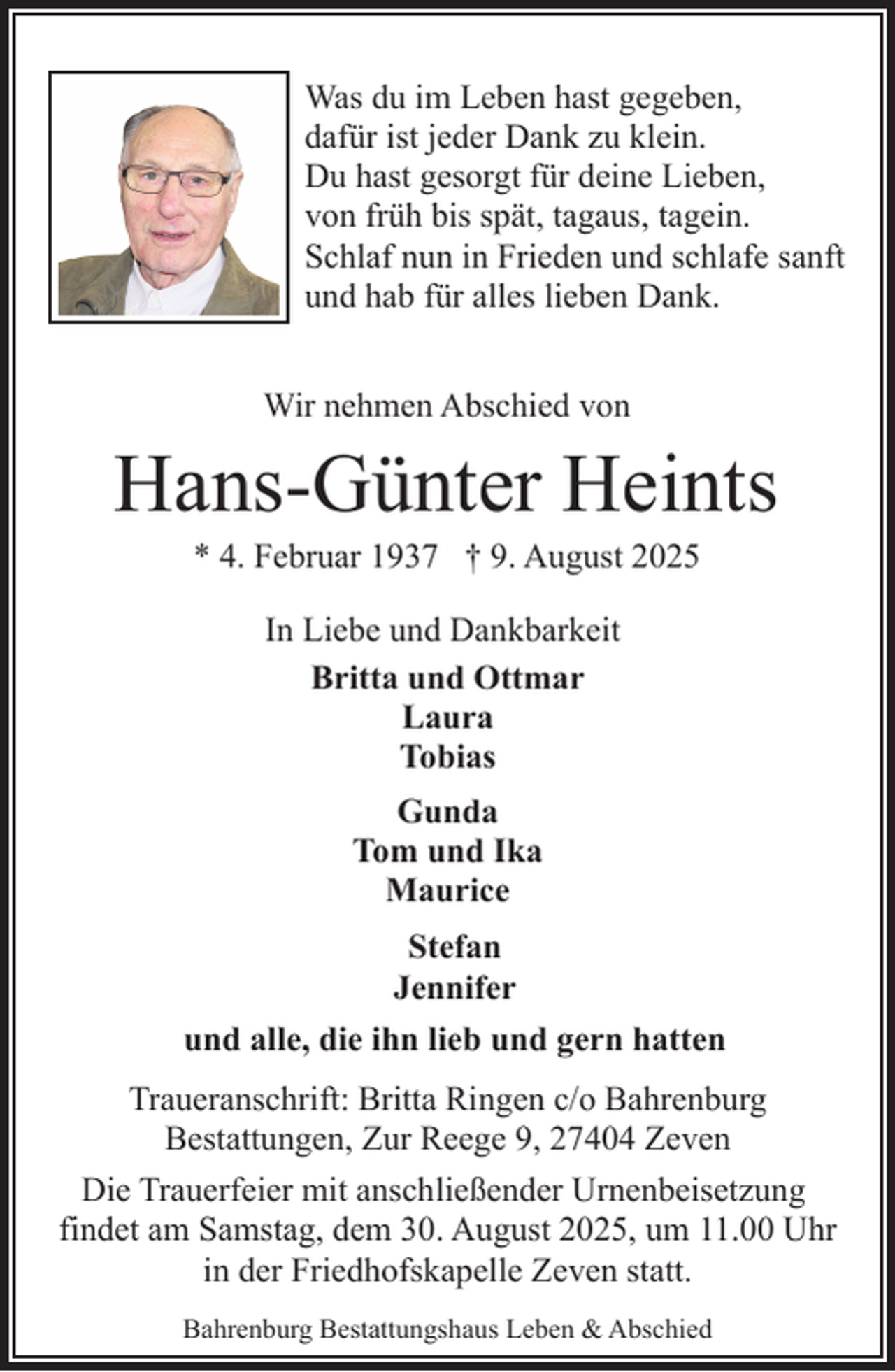 <p>Was du im Leben hast gegeben,<br />dafür ist jeder Dank zu klein.<br />Du hast gesorgt für deine Lieben,<br />von früh bis spät, tagaus, tagein.<br />Schlaf nun in Frieden und schlafe sanft<br />und hab für alles lieben Dank.<br />Wir nehmen Abschied von</p><p>Hans-Günter Heints<br />* 4. Februar 1937 † 9. August 2025<br />In Liebe und Dankbarkeit<br />Britta und Ottmar<br />Laura<br />Tobias<br />Gunda<br />Tom und Ika<br />Maurice<br />Stefan<br />Jennifer<br />und alle, die ihn lieb und gern hatten<br />Traueranschrift: Britta Ringen c/o Bahrenburg<br />Bestattungen, Zur Reege 9, 27404 Zeven<br />Die Trauerfeier mit anschließender Urnenbeisetzung<br />findet am Samstag, dem 30. August 2025, um 11.00 Uhr<br />in der Friedhofskapelle Zeven statt.<br />Bahrenburg Bestattungshaus Leben &amp; Abschied</p>