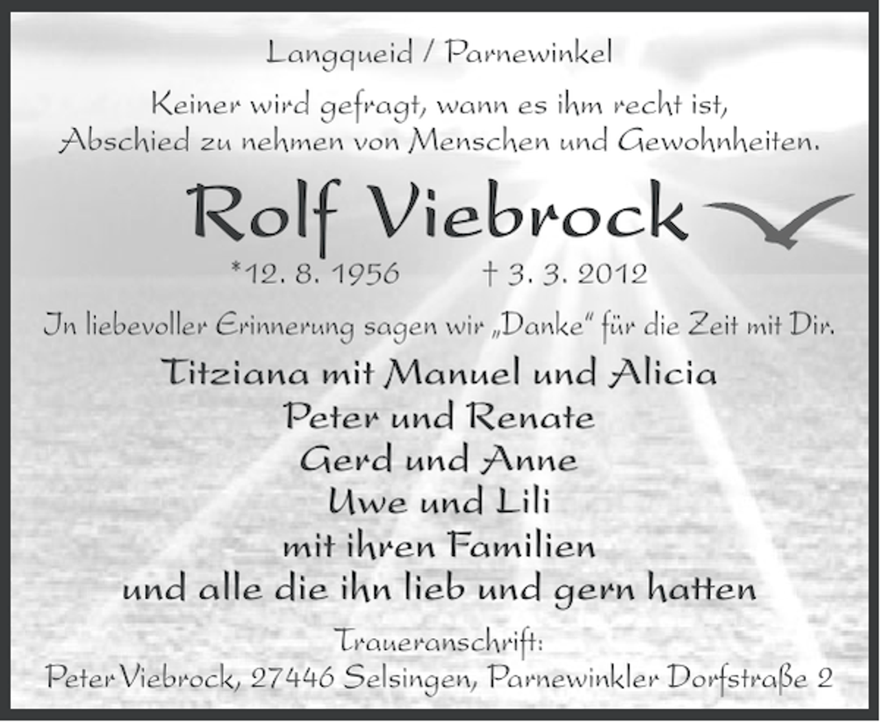 <p>Langqueid / Parnewinkel<br />Keiner wird gefragt, wann es ihm recht ist,<br />Abschied zu nehmen von Menschen und Gewohnheiten.</p>
<p>Rolf Viebrock</p>
<p>*12. 8. 1956<br />† 3. 3. 2012<br />In liebevoller Erinnerung sagen wir „Danke“ für die Zeit mit Dir.</p>
<p>Titziana mit Manuel und Alicia<br />Peter und Renate<br />Gerd und Anne<br />Uwe und Lili<br />mit ihren Familien<br />und alle die ihn lieb und gern hatten<br />Traueranschrift:<br />Peter Viebrock, 27446 Selsingen, Parnewinkler Dorfstraße 2</p>