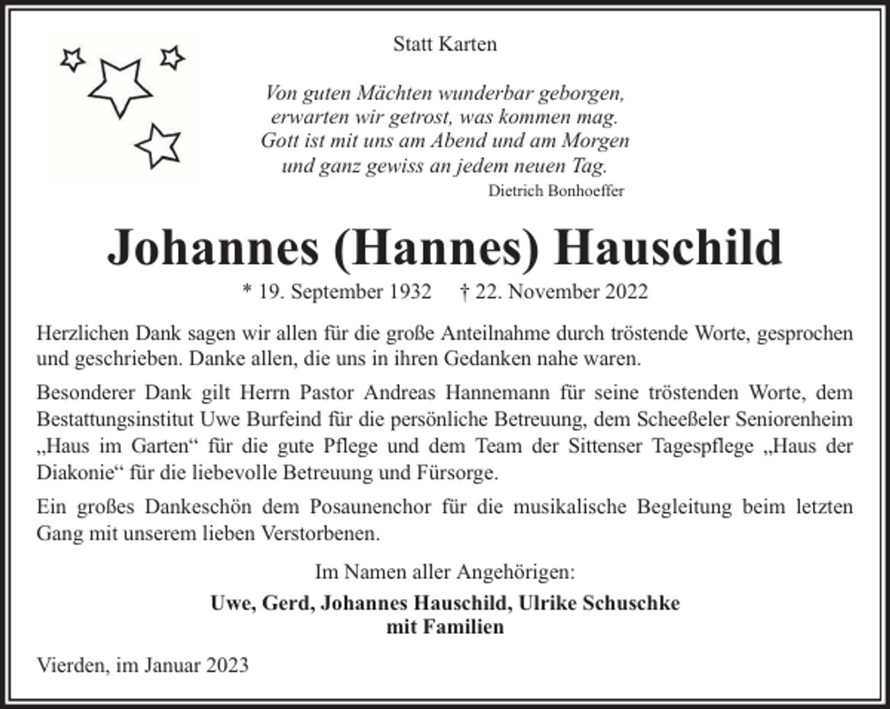 <p>Statt Karten<br />Von guten Mächten wunderbar geborgen,<br />erwarten wir getrost, was kommen mag.<br />Gott ist mit uns am Abend und am Morgen<br />und ganz gewiss an jedem neuen Tag.<br />Dietrich Bonhoeffer</p><p>Johannes (Hannes) Hauschild<br />* 19. September 1932</p><p>† 22. November 2022</p><p>Herzlichen Dank sagen wir allen für die große Anteilnahme durch tröstende Worte, gesprochen<br />und geschrieben. Danke allen, die uns in ihren Gedanken nahe waren.<br />Besonderer Dank gilt Herrn Pastor Andreas Hannemann für seine tröstenden Worte, dem<br />Bestattungsinstitut Uwe Burfeind für die persönliche Betreuung, dem Scheeßeler Seniorenheim<br />„Haus im Garten“ für die gute Pflege und dem Team der Sittenser Tagespflege „Haus der<br />Diakonie“ für die liebevolle Betreuung und Fürsorge.<br />Ein großes Dankeschön dem Posaunenchor für die musikalische Begleitung beim letzten<br />Gang mit unserem lieben Verstorbenen.<br />Im Namen aller Angehörigen:<br />Uwe, Gerd, Johannes Hauschild, Ulrike Schuschke<br />mit Familien<br />Vierden, im Januar 2023</p>