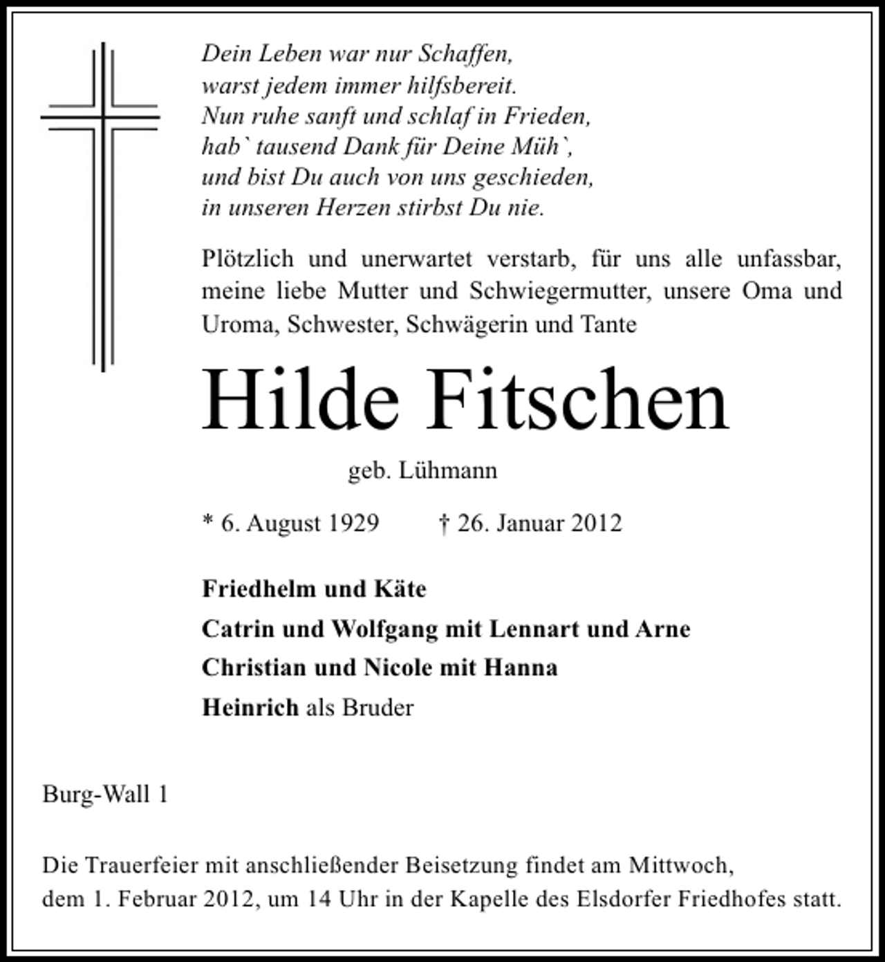 <p>Dein Leben war nur Schaffen,<br />warst jedem immer hilfsbereit.<br />Nun ruhe sanft und schlaf in Frieden,<br />hab` tausend Dank für Deine Müh`,<br />und bist Du auch von uns geschieden,<br />in unseren Herzen stirbst Du nie.<br />Plötzlich und unerwartet verstarb, für uns alle unfassbar,<br />meine liebe Mutter und Schwiegermutter, unsere Oma und<br />Uroma, Schwester, Schwägerin und Tante</p><p>Hilde Fitschen<br />geb. Lühmann<br />* 6. August 1929</p><p>† 26. Januar 2012</p><p>Friedhelm und Käte<br />Catrin und Wolfgang mit Lennart und Arne<br />Christian und Nicole mit Hanna<br />Heinrich als Bruder<br />Burg-Wall 1<br />Die Trauerfeier mit anschließender Beisetzung findet am Mittwoch,<br />dem 1. Februar 2012, um 14 Uhr in der Kapelle des Elsdorfer Friedhofes statt.</p>