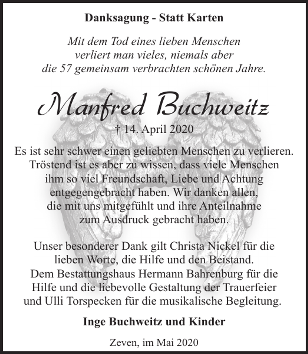 <p>Danksagung - Statt Karten<br />Mit dem Tod eines lieben Menschen<br />verliert man vieles, niemals aber<br />die 57 gemeinsam verbrachten schönen Jahre.</p><p>Manfred Buchweitz<br />† 14. April 2020</p><p>Es ist sehr schwer einen geliebten Menschen zu verlieren.<br />Tröstend ist es aber zu wissen, dass viele Menschen<br />ihm so viel Freundschaft, Liebe und Achtung<br />entgegengebracht haben. Wir danken allen,<br />die mit uns mitgefühlt und ihre Anteilnahme<br />zum Ausdruck gebracht haben.<br />Unser besonderer Dank gilt Christa Nickel für die<br />lieben Worte, die Hilfe und den Beistand.<br />Dem Bestattungshaus Hermann Bahrenburg für die<br />Hilfe und die liebevolle Gestaltung der Trauerfeier<br />und Ulli Torspecken für die musikalische Begleitung.<br />Inge Buchweitz und Kinder<br />Zeven, im Mai 2020</p>
