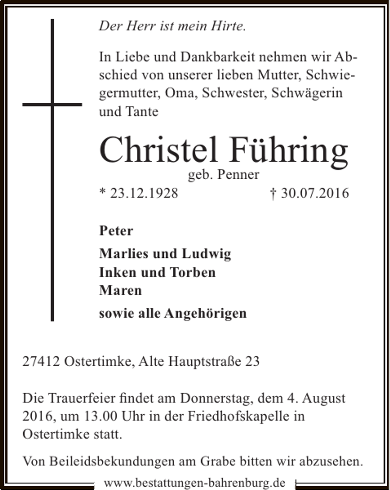 <p>Der Herr ist mein Hirte.<br />In Liebe und Dankbarkeit nehmen wir Abschied von unserer lieben Mutter, Schwiegermutter, Oma, Schwester, Schwägerin<br />und Tante</p><p>ChristelPenner<br />Führing<br />geb.</p><p>* 23.12.1928</p><p>† 30.07.2016</p><p>Peter<br />Marlies und Ludwig<br />Inken und Torben<br />Maren<br />sowie alle Angehörigen<br />27412 Ostertimke, Alte Hauptstraße 23<br />Die Trauerfeier ﬁndet am Donnerstag, dem 4. August<br />2016, um 13.00 Uhr in der Friedhofskapelle in<br />Ostertimke statt.<br />Von Beileidsbekundungen am Grabe bitten wir abzusehen.<br />www.bestattungen-bahrenburg.de</p>