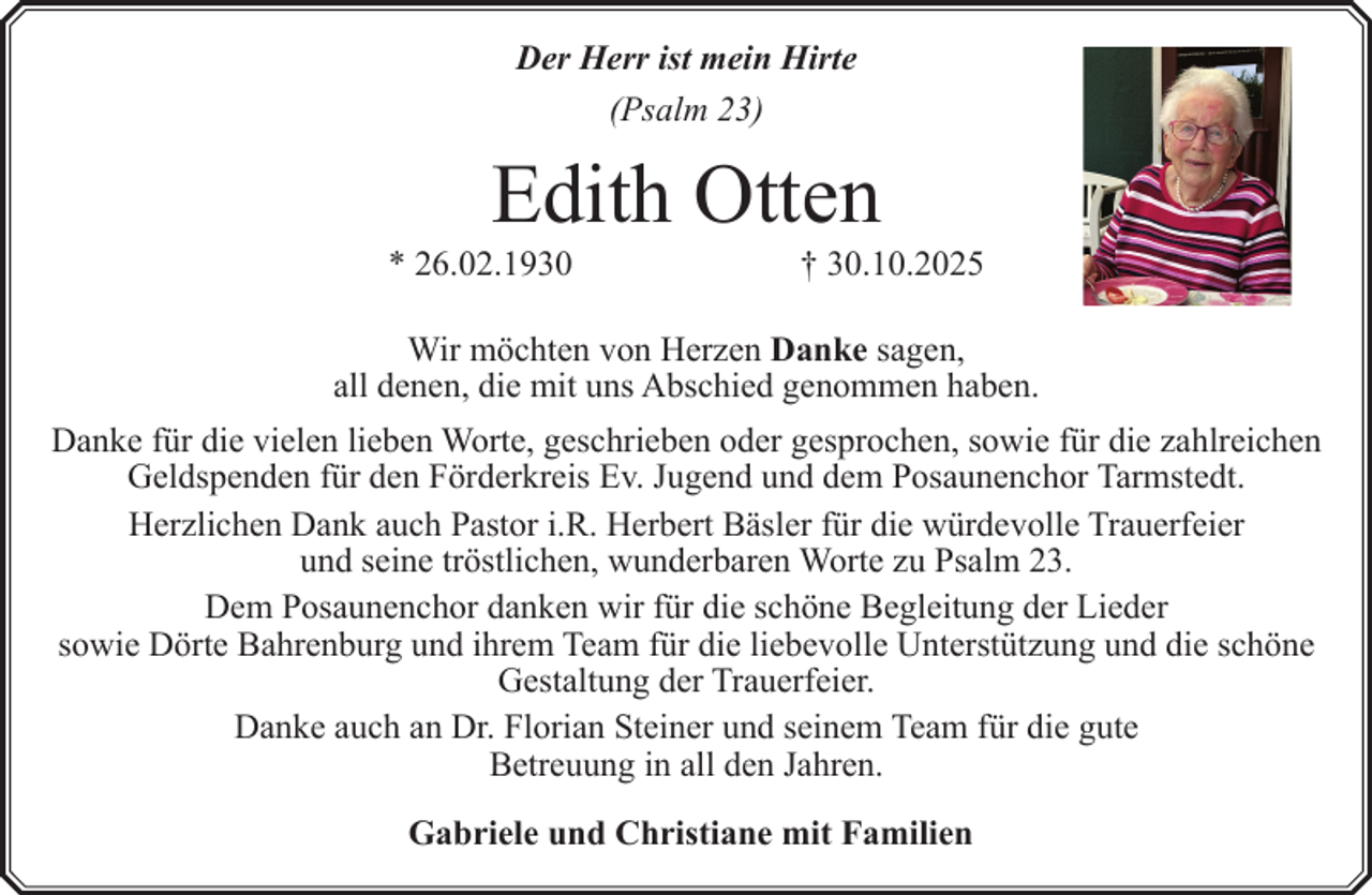 <p>Der Herr ist mein Hirte<br />(Psalm 23)</p><p>Edith Otten</p><p>* 26.02.1930</p><p>† 30.10.2025</p><p>Wir möchten von Herzen Danke sagen,<br />all denen, die mit uns Abschied genommen haben.<br />Danke für die vielen lieben Worte, geschrieben oder gesprochen, sowie für die zahlreichen<br />Geldspenden für den Förderkreis Ev. Jugend und dem Posaunenchor Tarmstedt.<br />Herzlichen Dank auch Pastor i.R. Herbert Bäsler für die würdevolle Trauerfeier<br />und seine tröstlichen, wunderbaren Worte zu Psalm 23.<br />Dem Posaunenchor danken wir für die schöne Begleitung der Lieder<br />sowie Dörte Bahrenburg und ihrem Team für die liebevolle Unterstützung und die schöne<br />Gestaltung der Trauerfeier.<br />Danke auch an Dr. Florian Steiner und seinem Team für die gute<br />Betreuung in all den Jahren.<br />Gabriele und Christiane mit Familien</p>