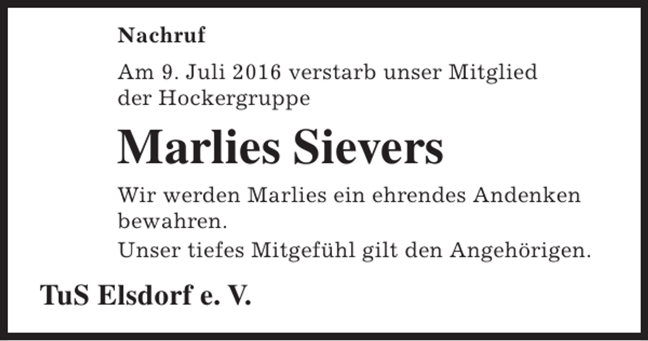 <p>Nachruf<br />Am 9. Juli 2016 verstarb unser Mitglied<br />der Hockergruppe</p><p>Marlies Sievers<br />Wir werden Marlies ein ehrendes Andenken<br />bewahren.<br />Unser tiefes Mitgefühl gilt den Angehörigen.</p><p>TuS Elsdorf e. V.</p>