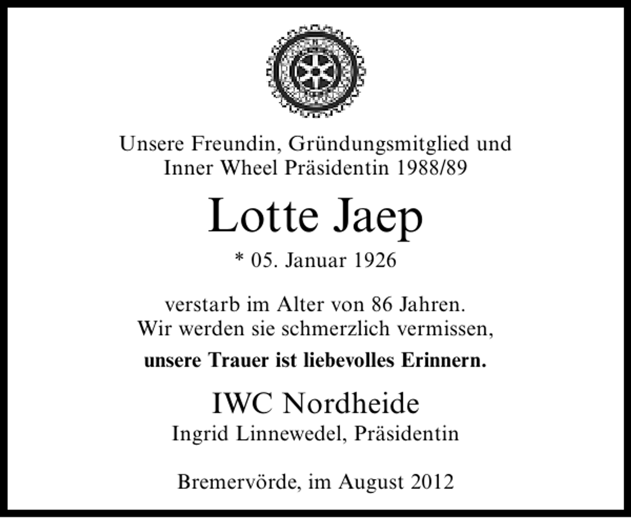 <p>Unsere Freundin, Gründungsmitglied und<br />Inner Wheel Präsidentin 1988/89</p><p>Lotte Jaep<br />* 05. Januar 1926</p><p>verstarb im Alter von 86 Jahren.<br />Wir werden sie schmerzlich vermissen,<br />unsere Trauer ist liebevolles Erinnern.</p><p>IWC Nordheide</p><p>Ingrid Linnewedel, Präsidentin<br />Bremervörde, im August 2012</p>