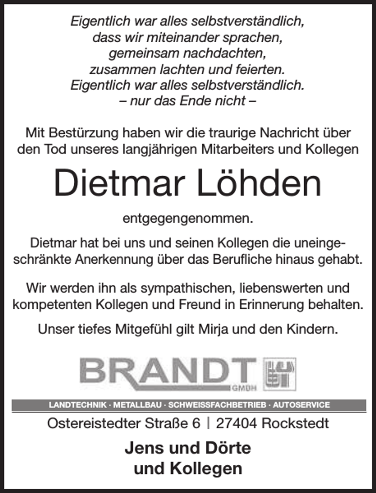 <p>Eigentlich war alles selbstverständlich,<br />dass wir miteinander sprachen,<br />gemeinsam nachdachten,<br />zusammen lachten und feierten.<br />Eigentlich war alles selbstverständlich.<br />– nur das Ende nicht –<br />Mit Bestürzung haben wir die traurige Nachricht über<br />den Tod unseres langjährigen Mitarbeiters und Kollegen</p><p>Dietmar Löhden<br />entgegengenommen.<br />Dietmar hat bei uns und seinen Kollegen die uneingeschränkte Anerkennung über das Berufliche hinaus gehabt.<br />Wir werden ihn als sympathischen, liebenswerten und<br />kompetenten Kollegen und Freund in Erinnerung behalten.<br />Unser tiefes Mitgefühl gilt Mirja und den Kindern.</p><p>LANDTECHNIK · METALLBAU · SCHWEISSFACHBETRIEB · AUTOSERVICE</p><p>I 27404 Rockstedt<br />Jens und Dörte<br />und Kollegen</p><p>Ostereistedter Straße 6</p>
