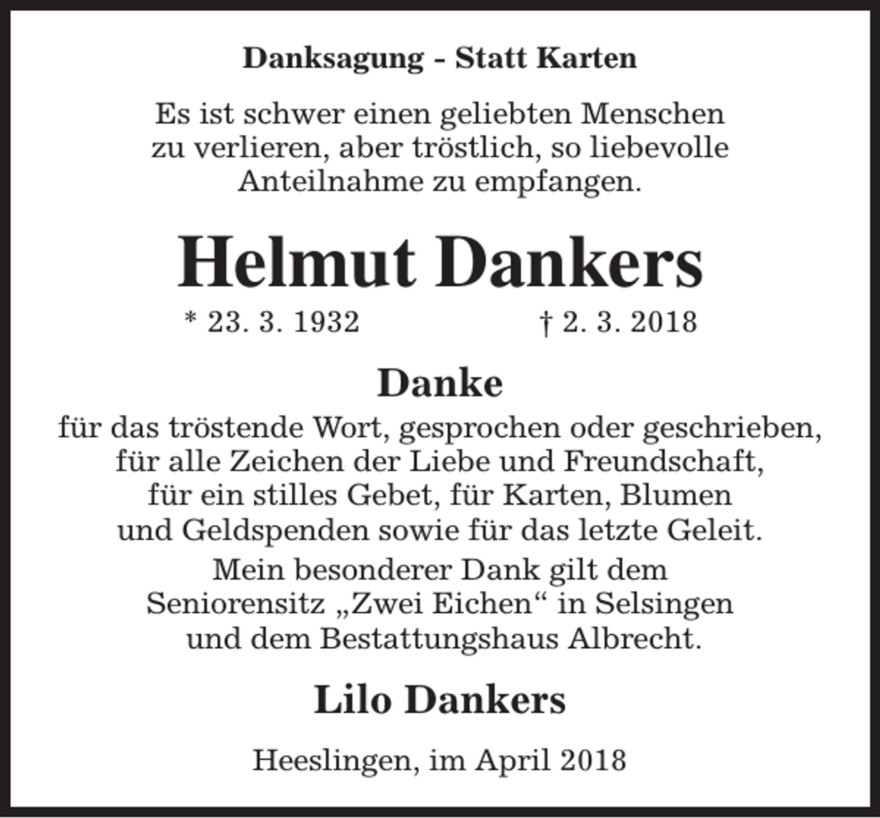 <p>Danksagung - Statt Karten<br />Es ist schwer einen geliebten Menschen<br />zu verlieren, aber tröstlich, so liebevolle<br />Anteilnahme zu empfangen.</p><p>Helmut Dankers<br />* 23. 3. 1932</p><p>† 2. 3. 2018</p><p>Danke</p><p>für das tröstende Wort, gesprochen oder geschrieben,<br />für alle Zeichen der Liebe und Freundschaft,<br />für ein stilles Gebet, für Karten, Blumen<br />und Geldspenden sowie für das letzte Geleit.<br />Mein besonderer Dank gilt dem<br />Seniorensitz „Zwei Eichen“ in Selsingen<br />und dem Bestattungshaus Albrecht.</p><p>Lilo Dankers<br />Heeslingen, im April 2018</p>