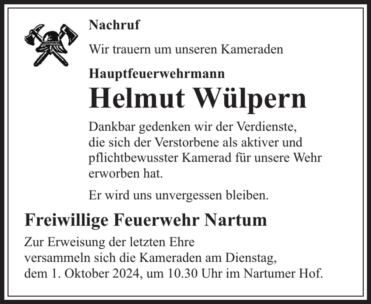 <p>Nachruf<br />Wir trauern um unseren Kameraden</p><p>Hauptfeuerwehrmann</p><p>Helmut Wülpern</p><p>Dankbar gedenken wir der Verdienste,<br />die sich der Verstorbene als aktiver und<br />pflichtbewusster Kamerad für unsere Wehr<br />erworben hat.<br />Er wird uns unvergessen bleiben.</p><p>Freiwillige Feuerwehr Nartum<br />Zur Erweisung der letzten Ehre<br />versammeln sich die Kameraden am Dienstag,<br />dem 1. Oktober 2024, um 10.30 Uhr im Nartumer Hof.</p>