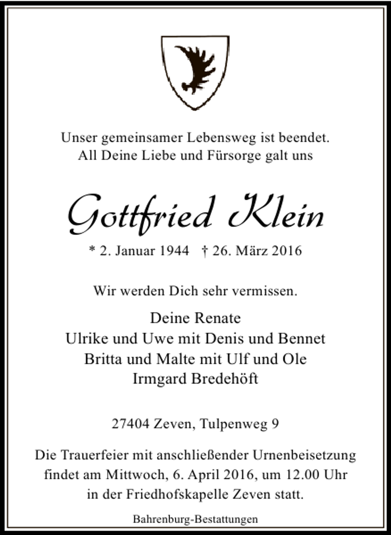 <p>Unser gemeinsamer Lebensweg ist beendet.<br />All Deine Liebe und Fürsorge galt uns</p><p>Gottfried Klein<br />* 2. Januar 1944 † 26. März 2016<br />Wir werden Dich sehr vermissen.</p><p>Deine Renate<br />Ulrike und Uwe mit Denis und Bennet<br />Britta und Malte mit Ulf und Ole<br />Irmgard Bredehöft<br />27404 Zeven, Tulpenweg 9<br />Die Trauerfeier mit anschließender Urnenbeisetzung<br />findet am Mittwoch, 6. April 2016, um 12.00 Uhr<br />in der Friedhofskapelle Zeven statt.<br />Bahrenburg-Bestattungen</p>