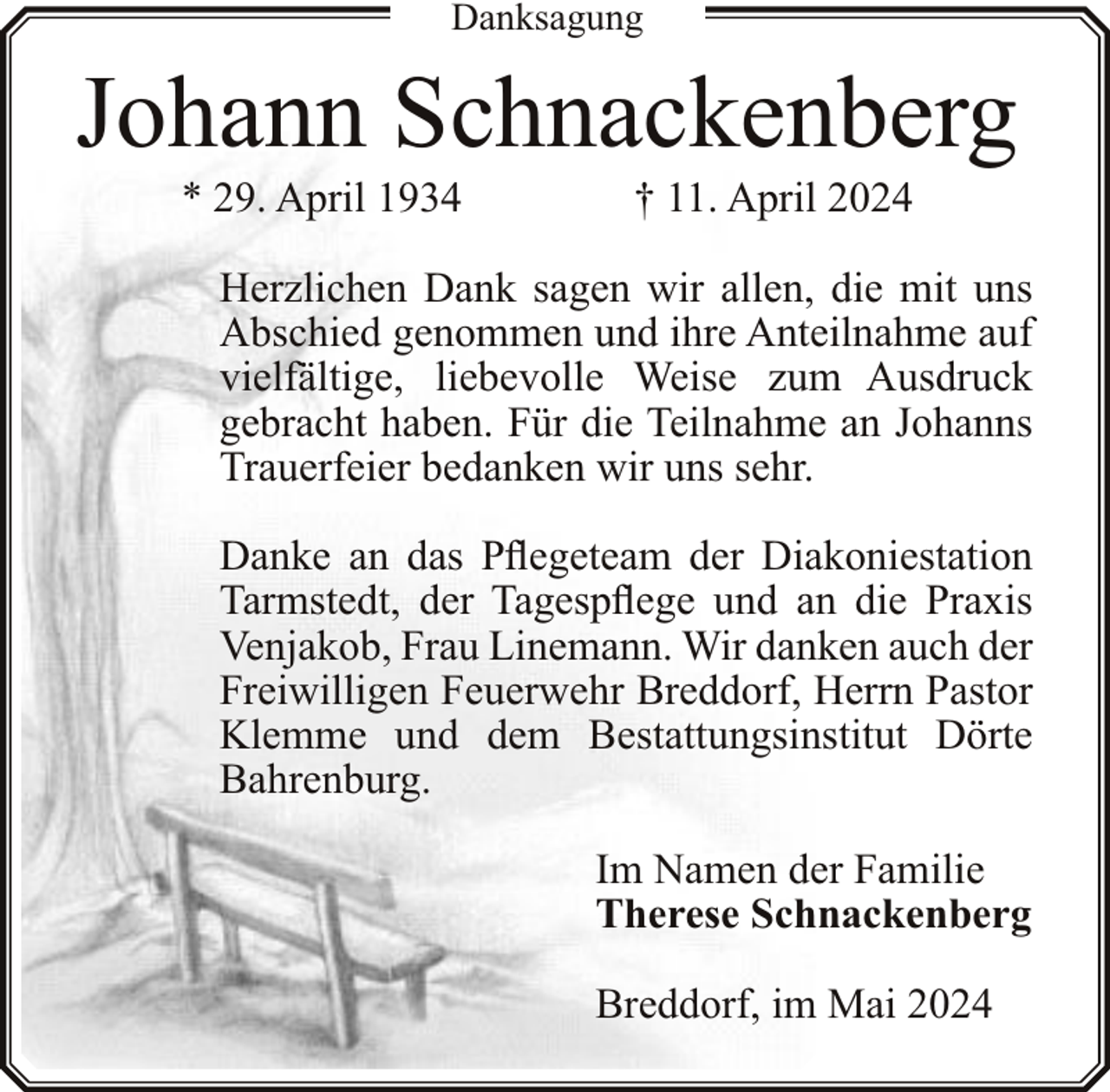 <p>Danksagung</p><p>Johann Schnackenberg<br />* 29. April 1934</p><p>† 11. April 2024</p><p>Herzlichen Dank sagen wir allen, die mit uns<br />Abschied genommen und ihre Anteilnahme auf<br />vielfältige, liebevolle Weise zum Ausdruck<br />gebracht haben. Für die Teilnahme an Johanns<br />Trauerfeier bedanken wir uns sehr.<br />Danke an das Pflegeteam der Diakoniestation<br />Tarmstedt, der Tagespflege und an die Praxis<br />Venjakob, Frau Linemann. Wir danken auch der<br />Freiwilligen Feuerwehr Breddorf, Herrn Pastor<br />Klemme und dem Bestattungsinstitut Dörte<br />Bahrenburg.<br />Im Namen der Familie<br />Therese Schnackenberg<br />Breddorf, im Mai 2024</p>