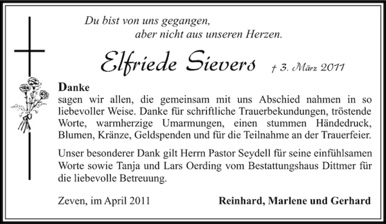 <p>Du bist von uns gegangen, aber nicht aus unseren Herzen.</p><p>Elfriede Sievers<br />Danke</p><p>† 3. März 2011</p><p>sagen wir allen, die gemeinsam mit uns Abschied nahmen in so liebevoller Weise. Danke für schriftliche Trauerbekundungen, tröstende Worte, warmherzige Umarmungen, einen stummen Händedruck, Blumen, Kränze, Geldspenden und für die Teilnahme an der Trauerfeier.</p><p>Unser besonderer Dank gilt Herrn Pastor Seydell für seine einfühlsamen Worte sowie Tanja und Lars Oerding vom Bestattungshaus Dittmer für die liebevolle Betreuung. Zeven, im April 2011 Reinhard, Marlene und Gerhard</p>
