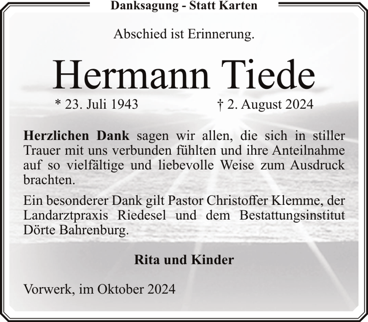 <p>Danksagung - Statt Karten</p><p>Abschied ist Erinnerung.</p><p>Hermann Tiede<br />* 23. Juli 1943</p><p>† 2. August 2024</p><p>Herzlichen Dank sagen wir allen, die sich in stiller<br />Trauer mit uns verbunden fühlten und ihre Anteilnahme<br />auf so vielfältige und liebevolle Weise zum Ausdruck<br />brachten.<br />Ein besonderer Dank gilt Pastor Christoffer Klemme, der<br />Landarztpraxis Riedesel und dem Bestattungsinstitut<br />Dörte Bahrenburg.<br />Rita und Kinder<br />Vorwerk, im Oktober 2024</p>