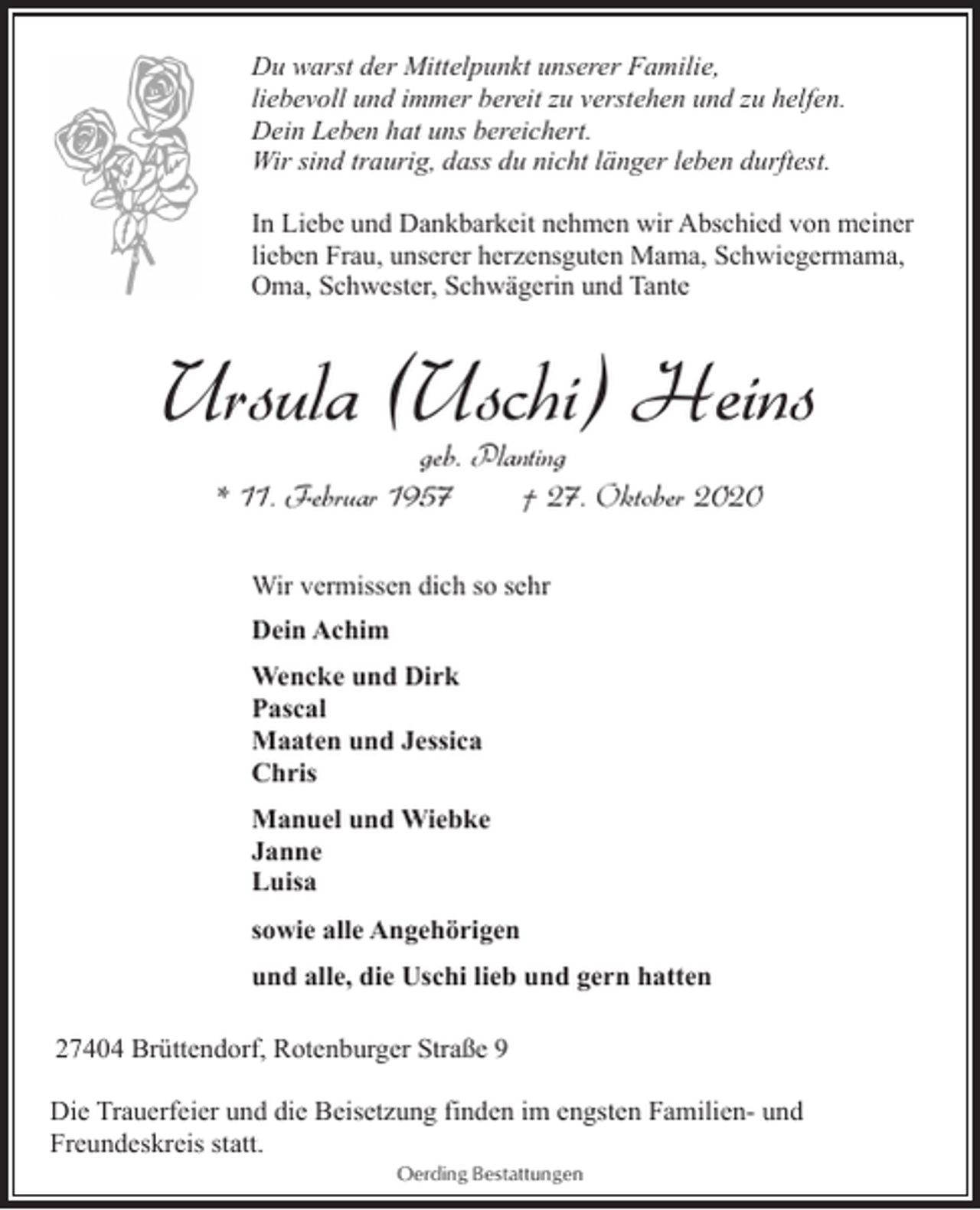 <p>Du warst der Mittelpunkt unserer Familie,<br />liebevoll und immer bereit zu verstehen und zu helfen.<br />Dein Leben hat uns bereichert.<br />Wir sind traurig, dass du nicht länger leben durftest.<br />In Liebe und Dankbarkeit nehmen wir Abschied von meiner<br />lieben Frau, unserer herzensguten Mama, Schwiegermama,<br />Oma, Schwester, Schwägerin und Tante</p><p>Ursula ( Uschi ) Heins<br />geb. Planting<br />* 11. Februar 1957<br />† 27. Oktober 2020<br />Wir vermissen dich so sehr<br />Dein Achim<br />Wencke und Dirk<br />Pascal<br />Maaten und Jessica<br />Chris<br />Manuel und Wiebke<br />Janne<br />Luisa<br />sowie alle Angehörigen<br />und alle, die Uschi lieb und gern hatten<br />27404 Brüttendorf, Rotenburger Straße 9<br />Die Trauerfeier und die Beisetzung finden im engsten Familien- und<br />Freundeskreis statt.<br />Oerding Bestattungen</p>