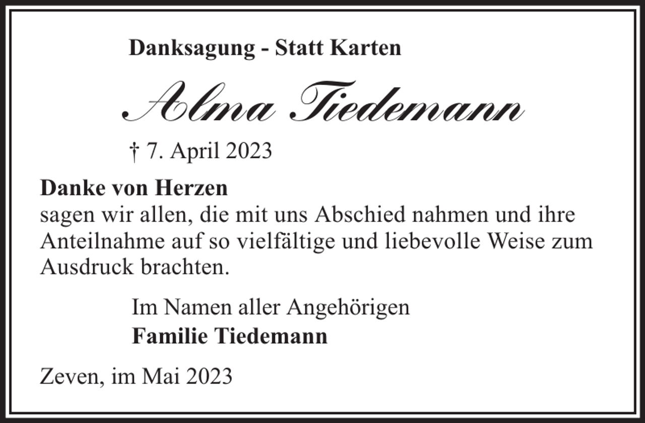 <p>Danksagung - Statt Karten</p><p>Alma Tiedemann<br />† 7. April 2023<br />Danke von Herzen<br />sagen wir allen, die mit uns Abschied nahmen und ihre<br />Anteilnahme auf so vielfältige und liebevolle Weise zum<br />Ausdruck brachten.<br />Im Namen aller Angehörigen<br />Familie Tiedemann<br />Zeven, im Mai 2023</p>