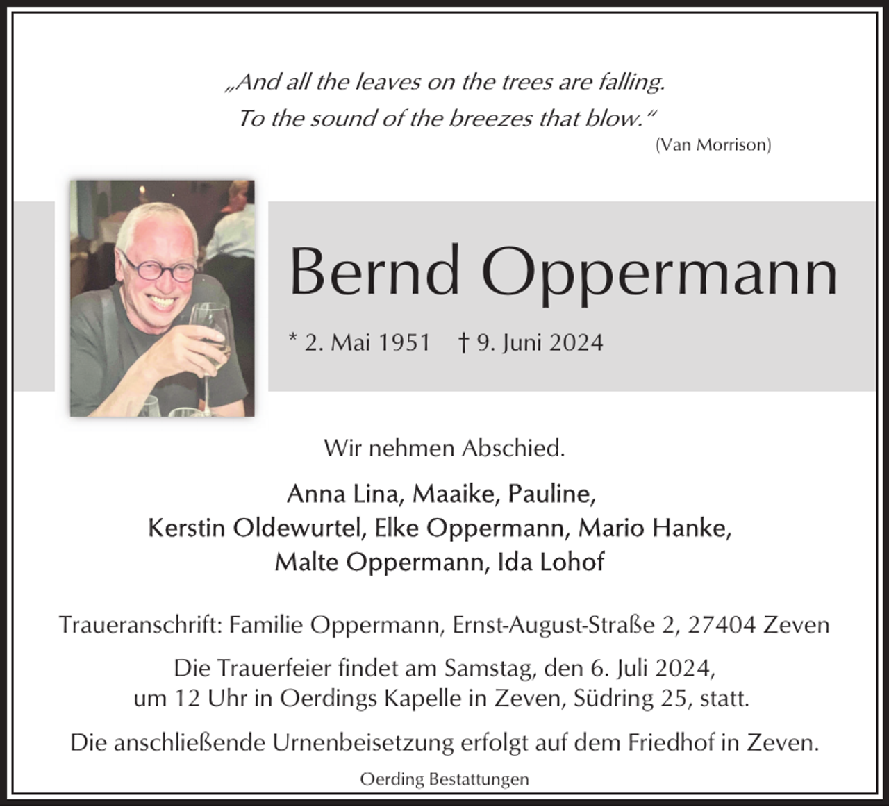 <p>„And all the leaves on the trees are falling.<br />To the sound of the breezes that blow.“<br />(Van Morrison)</p><p>Bernd Oppermann<br />* 2. Mai 1951</p><p>† 9. Juni 2024</p><p>Wir nehmen Abschied.</p><p>Traueranschrift: Familie Oppermann, Ernst-August-Straße 2, 27404 Zeven<br />Die Trauerfeier findet am Samstag, den 6. Juli 2024,<br />um 12 Uhr in Oerdings Kapelle in Zeven, Südring 25, statt.<br />Die anschließende Urnenbeisetzung erfolgt auf dem Friedhof in Zeven.<br />Oerding Bestattungen</p>