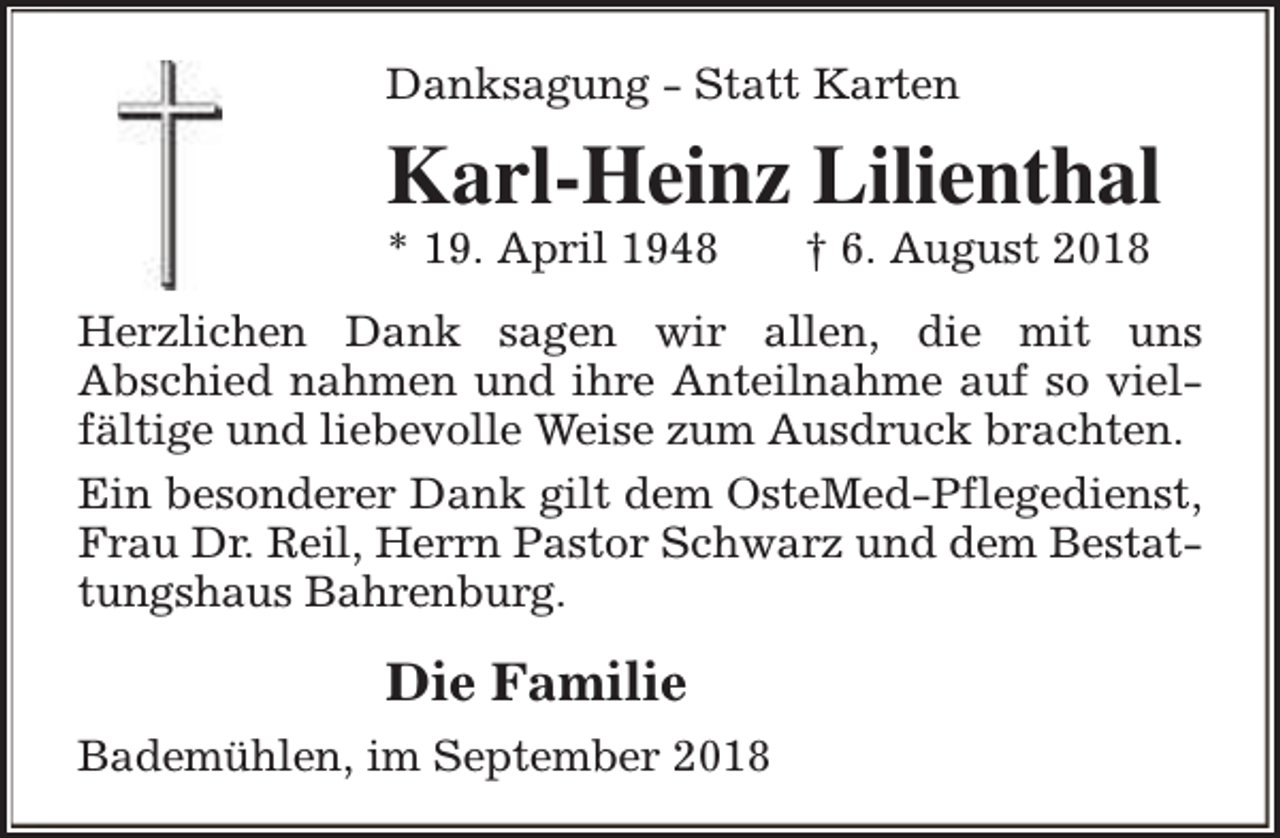 <p>Danksagung - Statt Karten</p><p>Karl-Heinz Lilienthal<br />* 19. April 1948</p><p>† 6. August 2018</p><p>Herzlichen Dank sagen wir allen, die mit uns<br />Abschied nahmen und ihre Anteilnahme auf so vielfältige und liebevolle Weise zum Ausdruck brachten.<br />Ein besonderer Dank gilt dem OsteMed-Pflegedienst,<br />Frau Dr. Reil, Herrn Pastor Schwarz und dem Bestattungshaus Bahrenburg.</p><p>Die Familie<br />Bademühlen, im September 2018</p>
