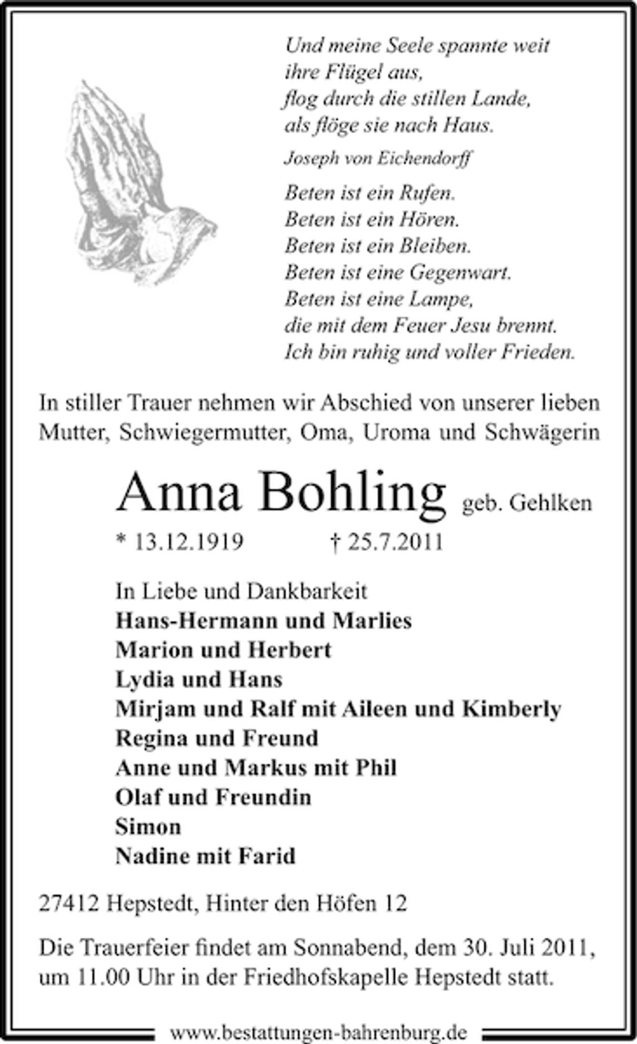 <p>Und meine Seele spannte weit<br />ihre Flügel aus,<br />ﬂog durch die stillen Lande,<br />als ﬂöge sie nach Haus.<br />Joseph von Eichendorff</p><p>Beten ist ein Rufen.<br />Beten ist ein Hören.<br />Beten ist ein Bleiben.<br />Beten ist eine Gegenwart.<br />Beten ist eine Lampe,<br />die mit dem Feuer Jesu brennt.<br />Ich bin ruhig und voller Frieden.</p><p>In stiller Trauer nehmen wir Abschied von unserer lieben<br />Mutter, Schwiegermutter, Oma, Uroma und Schwägerin</p><p>Anna Bohling geb. Gehlken<br />* 13.12.1919</p><p>† 25.7.2011</p><p>In Liebe und Dankbarkeit<br />Hans-Hermann und Marlies<br />Marion und Herbert<br />Lydia und Hans<br />Mirjam und Ralf mit Aileen und Kimberly<br />Regina und Freund<br />Anne und Markus mit Phil<br />Olaf und Freundin<br />Simon<br />Nadine mit Farid<br />27412 Hepstedt, Hinter den Höfen 12<br />Die Trauerfeier ﬁndet am Sonnabend, dem 30. Juli 2011,<br />um 11.00 Uhr in der Friedhofskapelle Hepstedt statt.<br />www.bestattungen-bahrenburg.de</p>