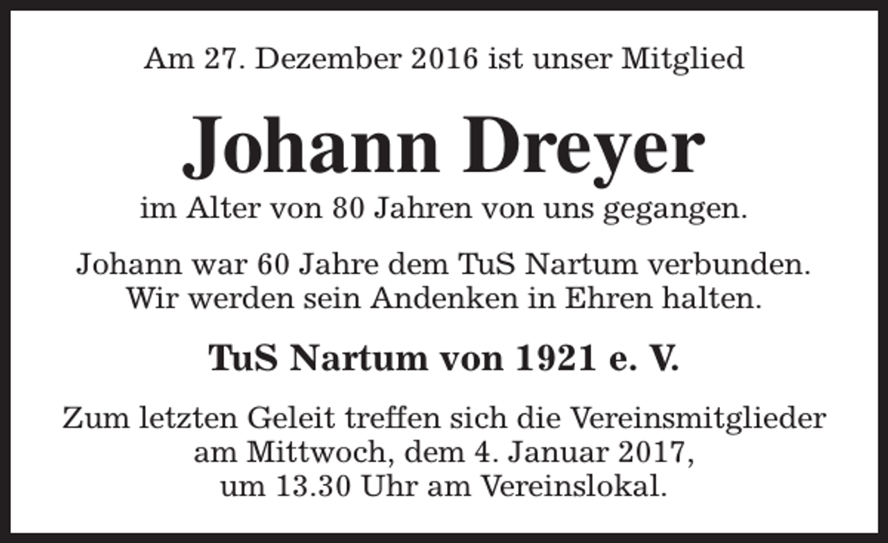 <p>Am 27. Dezember 2016 ist unser Mitglied</p><p>Johann Dreyer</p><p>im Alter von 80 Jahren von uns gegangen.<br />Johann war 60 Jahre dem TuS Nartum verbunden.<br />Wir werden sein Andenken in Ehren halten.</p><p>TuS Nartum von 1921 e. V.<br />Zum letzten Geleit treffen sich die Vereinsmitglieder<br />am Mittwoch, dem 4. Januar 2017,<br />um 13.30 Uhr am Vereinslokal.</p>