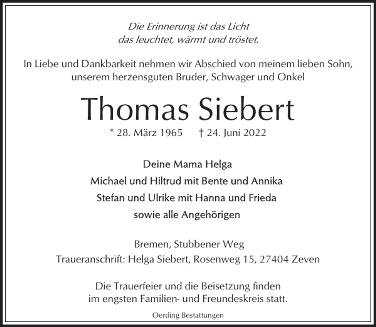 <p>Die Erinnerung ist das Licht<br />das leuchtet, wärmt und tröstet.<br />In Liebe und Dankbarkeit nehmen wir Abschied von meinem lieben Sohn,<br />unserem herzensguten Bruder, Schwager und Onkel</p><p>Thomas Siebert<br />* 28. März 1965</p><p>† 24. Juni 2022</p><p>Bremen, Stubbener Weg<br />Traueranschrift: Helga Siebert, Rosenweg 15, 27404 Zeven<br />Die Trauerfeier und die Beisetzung finden<br />im engsten Familien- und Freundeskreis statt.<br />Oerding Bestattungen</p>