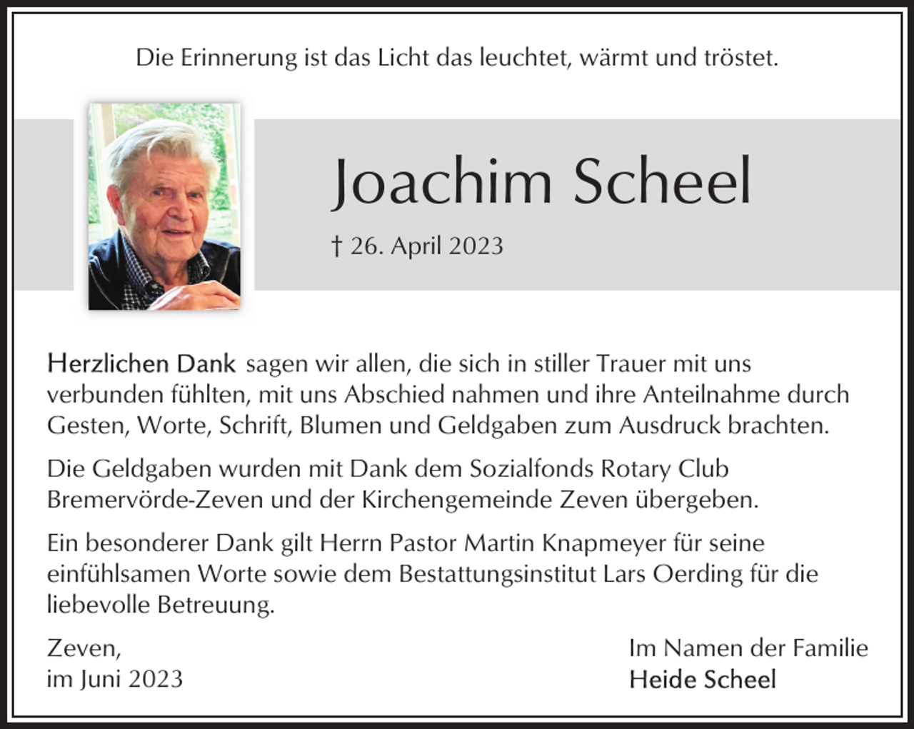 <p>Die Erinnerung ist das Licht das leuchtet, wärmt und tröstet.</p><p>Joachim Scheel<br />† 26. April 2023</p><p>sagen wir allen, die sich in stiller Trauer mit uns<br />verbunden fühlten, mit uns Abschied nahmen und ihre Anteilnahme durch<br />Gesten, Worte, Schrift, Blumen und Geldgaben zum Ausdruck brachten.<br />Die Geldgaben wurden mit Dank dem Sozialfonds Rotary Club<br />Bremervörde-Zeven und der Kirchengemeinde Zeven übergeben.<br />Ein besonderer Dank gilt Herrn Pastor Martin Knapmeyer für seine<br />einfühlsamen Worte sowie dem Bestattungsinstitut Lars Oerding für die<br />liebevolle Betreuung.<br />Zeven,<br />im Juni 2023</p><p>Im Namen der Familie</p>