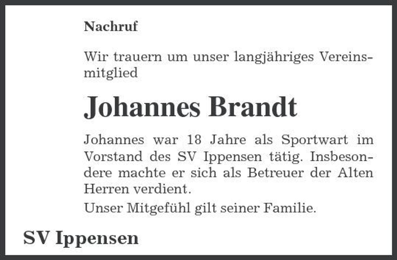 <p>Nachruf Wir trauern um unser langjähriges Vereinsmitglied</p><p>Johannes Brandt<br />Johannes war 18 Jahre als Sportwart im Vorstand des SV Ippensen tätig. Insbesondere machte er sich als Betreuer der Alten Herren verdient. Unser Mitgefühl gilt seiner Familie.</p><p>SV Ippensen</p>
