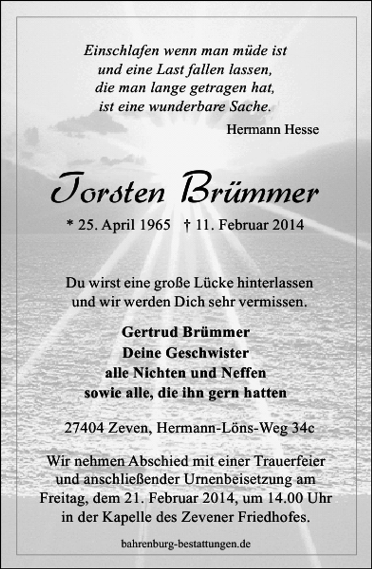 <p>Einschlafen wenn man müde ist<br />und eine Last fallen lassen,<br />die man lange getragen hat,<br />ist eine wunderbare Sache.<br />Hermann Hesse</p><p>Torsten Brümmer<br />* 25. April 1965 † 11. Februar 2014</p><p>Du wirst eine große Lücke hinterlassen<br />und wir werden Dich sehr vermissen.<br />Gertrud Brümmer<br />Deine Geschwister<br />alle Nichten und Neffen<br />sowie alle, die ihn gern hatten<br />27404 Zeven, Hermann-Löns-Weg 34c<br />Wir nehmen Abschied mit einer Trauerfeier<br />und anschließender Urnenbeisetzung am<br />Freitag, dem 21. Februar 2014, um 14.00 Uhr<br />in der Kapelle des Zevener Friedhofes.<br />bahrenburg-bestattungen.de</p>