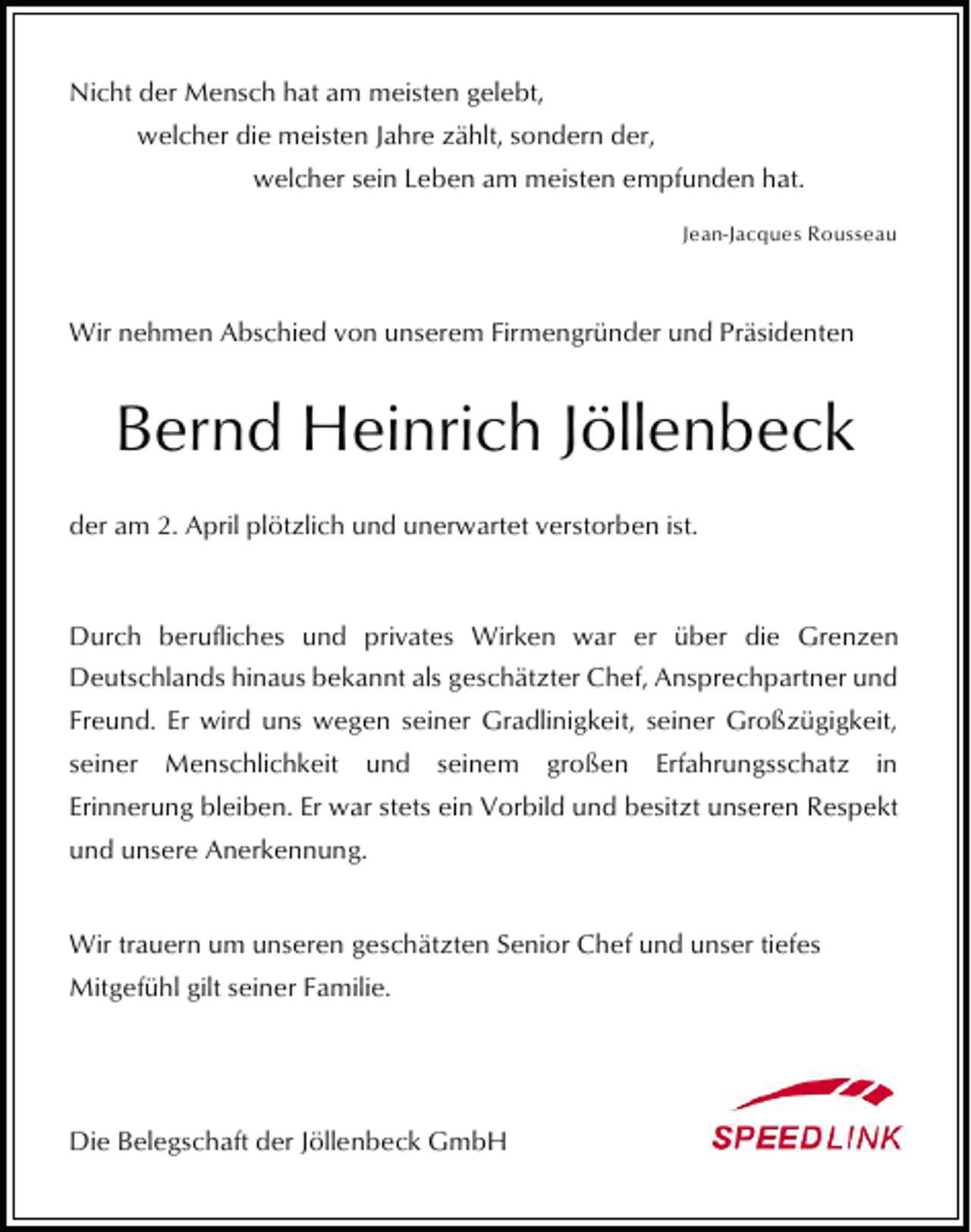 <p>Nicht der Mensch hat am meisten gelebt,<br />welcher die meisten Jahre zählt, sondern der,<br />welcher sein Leben am meisten empfunden hat.<br />Jean-Jacques Rousseau</p><p>Wir nehmen Abschied von unserem Firmengründer und Präsidenten</p><p>Bernd Heinrich Jöllenbeck<br />der am 2. April plötzlich und unerwartet verstorben ist.</p><p>Durch berufliches und privates Wirken war er über die Grenzen<br />Deutschlands hinaus bekannt als geschätzter Chef, Ansprechpartner und<br />Freund. Er wird uns wegen seiner Gradlinigkeit, seiner Großzügigkeit,<br />seiner Menschlichkeit und seinem großen Erfahrungsschatz in<br />Erinnerung bleiben. Er war stets ein Vorbild und besitzt unseren Respekt<br />und unsere Anerkennung.<br />Wir trauern um unseren geschätzten Senior Chef und unser tiefes<br />Mitgefühl gilt seiner Familie.</p><p>Die Belegschaft der Jöllenbeck GmbH</p>