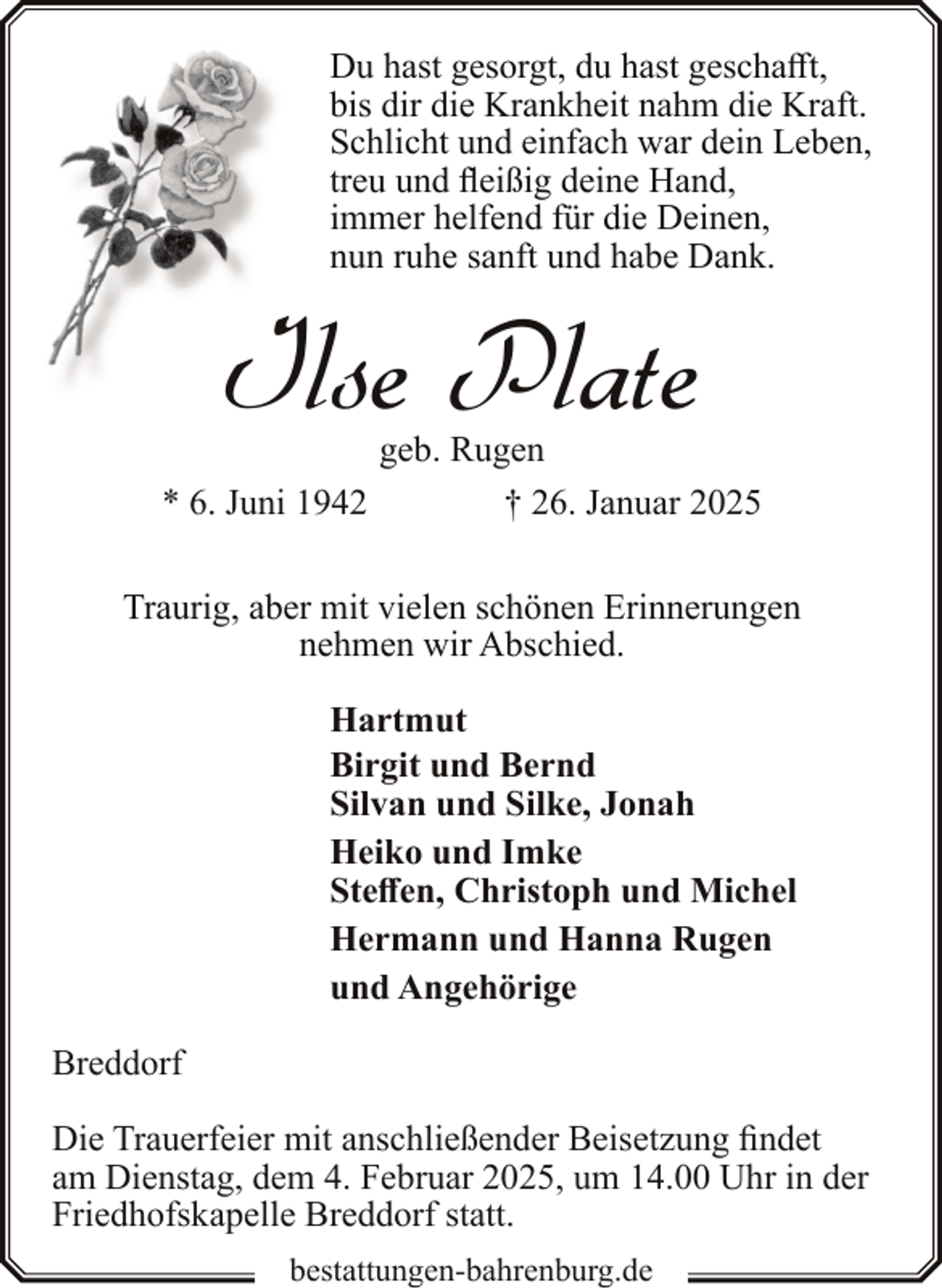 <p>Du hast gesorgt, du hast geschafft,<br />bis dir die Krankheit nahm die Kraft.<br />Schlicht und einfach war dein Leben,<br />treu und fleißig deine Hand,<br />immer helfend für die Deinen,<br />nun ruhe sanft und habe Dank.</p><p>Ilse Plate</p><p>geb. Rugen<br />* 6. Juni 1942<br />† 26. Januar 2025<br />Traurig, aber mit vielen schönen Erinnerungen<br />nehmen wir Abschied.<br />Hartmut<br />Birgit und Bernd<br />Silvan und Silke, Jonah<br />Heiko und Imke<br />Steffen, Christoph und Michel<br />Hermann und Hanna Rugen<br />und Angehörige<br />Breddorf<br />Die Trauerfeier mit anschließender Beisetzung findet<br />am Dienstag, dem 4. Februar 2025, um 14.00 Uhr in der<br />Friedhofskapelle Breddorf statt.<br />bestattungen-bahrenburg.de</p>