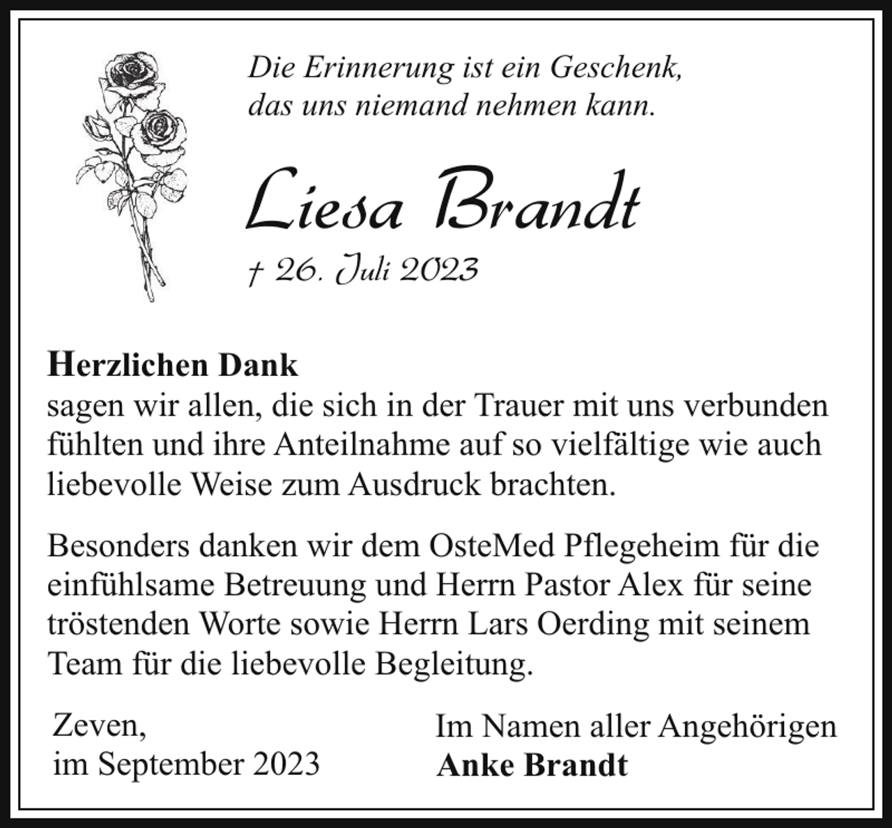 <p>Die Erinnerung ist ein Geschenk,<br />das uns niemand nehmen kann.</p><p>Liesa Brandt</p><p>† 26. Juli 2023<br />Herzlichen Dank</p><p>sagen wir allen, die sich in der Trauer mit uns verbunden<br />fühlten und ihre Anteilnahme auf so vielfältige wie auch<br />liebevolle Weise zum Ausdruck brachten.<br />Besonders danken wir dem OsteMed Pflegeheim für die<br />einfühlsame Betreuung und Herrn Pastor Alex für seine<br />tröstenden Worte sowie Herrn Lars Oerding mit seinem<br />Team für die liebevolle Begleitung.<br />Zeven,<br />im September 2023</p><p>Im Namen aller Angehörigen<br />Anke Brandt</p>