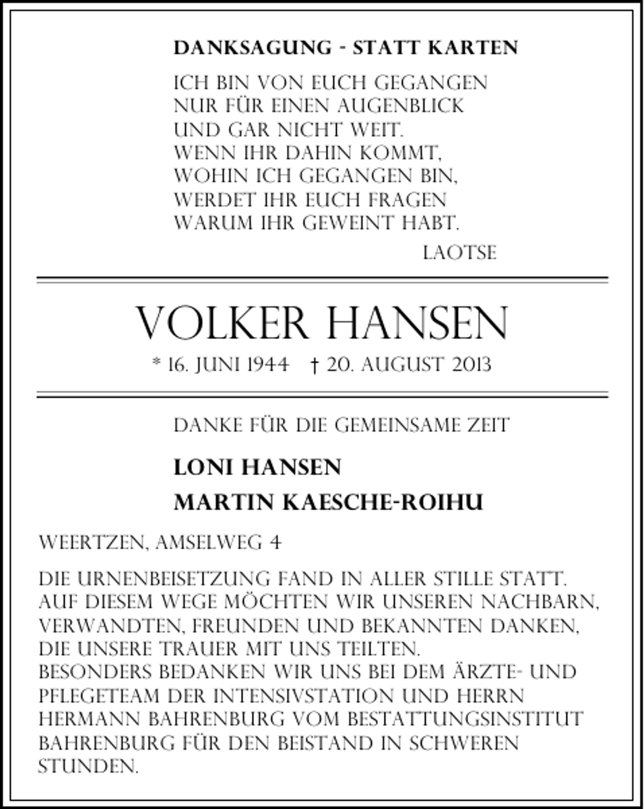 <p>Danksagung - Statt karten<br />Ich bin von euch gegangen<br />nur für einen Augenblick<br />und gar nicht weit.<br />wenn ihr dahin kommt,<br />wohin ich gegangen bin,<br />werdet ihr euch fragen<br />warum ihr geweint habt.<br />laotse</p><p>Volker Hansen<br />* 16. Juni 1944</p><p>† 20. August 2013</p><p>danke für die gemeinsame Zeit</p><p>Loni Hansen<br />Martin kaesche-roihu<br />Weertzen, amselweg 4<br />Die urnenbeisetzung fand in aller stille statt.<br />auf diesem wege möchten wir unseren nachbarn,<br />verwandten, freunden und bekannten danken,<br />die unsere trauer mit uns teilten.<br />besonders bedanken wir uns bei dem Ärzte- und<br />Pflegeteam der intensivstation und Herrn<br />hermann Bahrenburg vom bestattungsinstitut<br />bahrenburg für den beistand in schweren<br />stunden.</p>