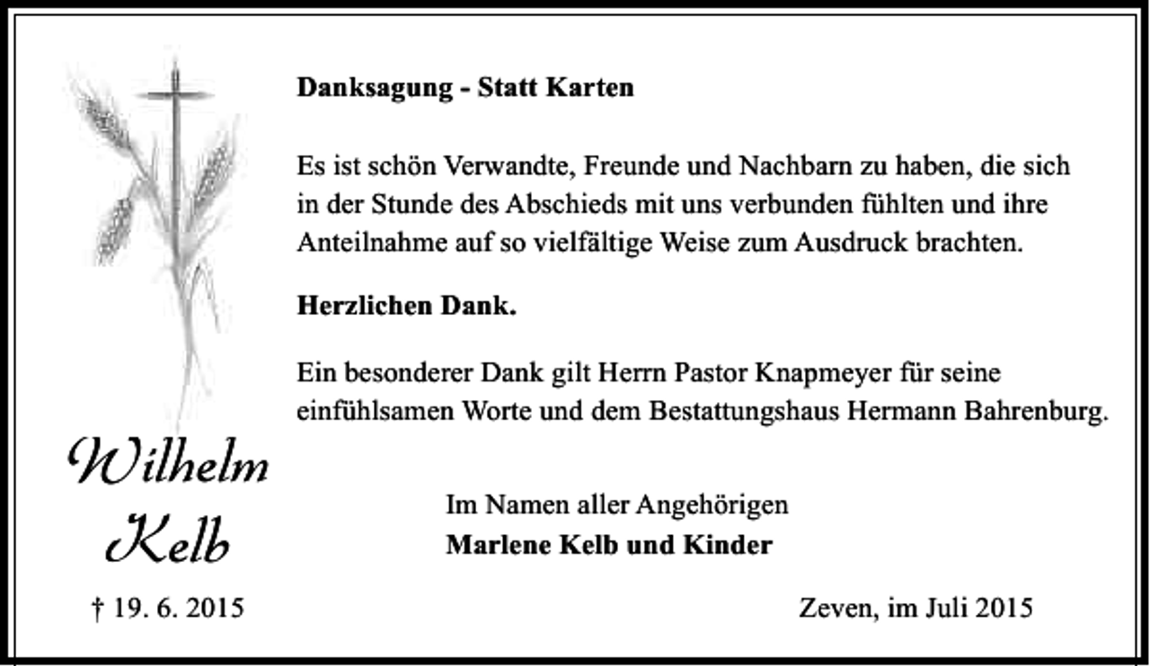 <p>Danksagung - Statt Karten<br />Es ist schön Verwandte, Freunde und Nachbarn zu haben, die sich<br />in der Stunde des Abschieds mit uns verbunden fühlten und ihre<br />Anteilnahme auf so vielfältige Weise zum Ausdruck brachten.<br />Herzlichen Dank.</p><p>Wilhelm<br />Kelb<br />† 19. 6. 2015</p><p>Ein besonderer Dank gilt Herrn Pastor Knapmeyer für seine<br />einfühlsamen Worte und dem Bestattungshaus Hermann Bahrenburg.<br />Im Namen aller Angehörigen<br />Marlene Kelb und Kinder<br />Zeven, im Juli 2015</p>