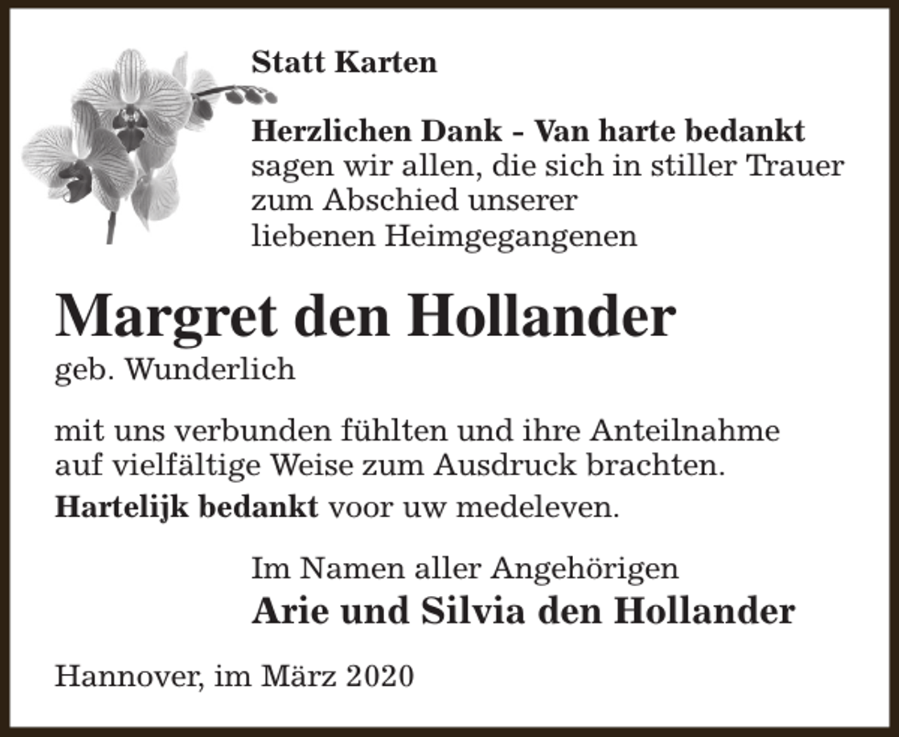 <p>Statt Karten<br />Herzlichen Dank - Van harte bedankt<br />sagen wir allen, die sich in stiller Trauer<br />zum Abschied unserer<br />liebenen Heimgegangenen</p><p>Margret den Hollander<br />geb. Wunderlich</p><p>mit uns verbunden fühlten und ihre Anteilnahme<br />auf vielfältige Weise zum Ausdruck brachten.<br />Hartelijk bedankt voor uw medeleven.<br />Im Namen aller Angehörigen</p><p>Arie und Silvia den Hollander<br />Hannover, im März 2020</p>
