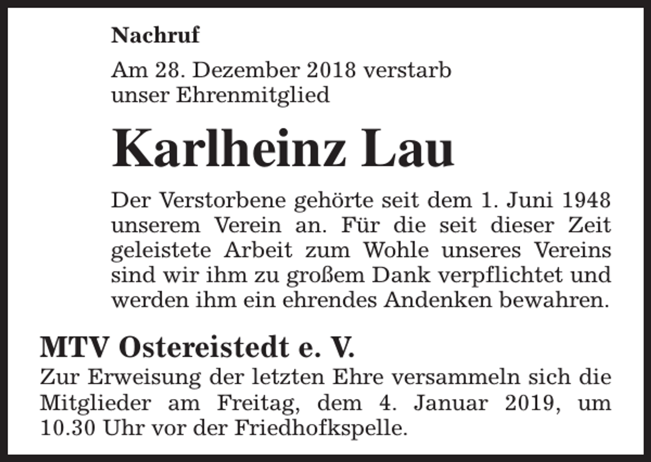 <p>Nachruf<br />Am 28. Dezember 2018 verstarb<br />unser Ehrenmitglied</p><p>Karlheinz Lau<br />Der Verstorbene gehörte seit dem 1. Juni 1948<br />unserem Verein an. Für die seit dieser Zeit<br />geleistete Arbeit zum Wohle unseres Vereins<br />sind wir ihm zu großem Dank verpflichtet und<br />werden ihm ein ehrendes Andenken bewahren.</p><p>MTV Ostereistedt e. V.</p><p>Zur Erweisung der letzten Ehre versammeln sich die<br />Mitglieder am Freitag, dem 4. Januar 2019, um<br />10.30 Uhr vor der Friedhofkspelle.</p>