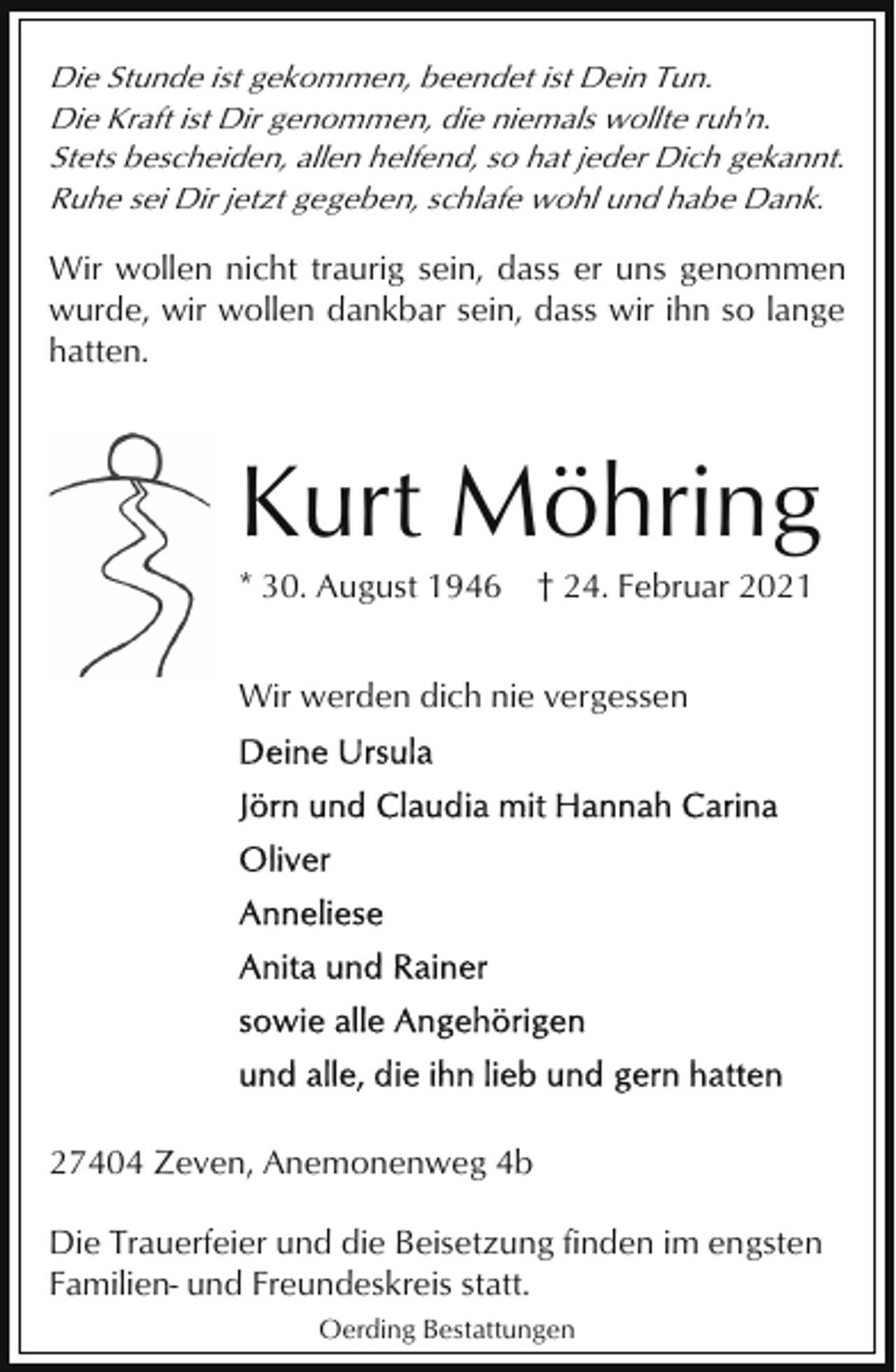 <p>Die Stunde ist gekommen, beendet ist Dein Tun.<br />Die Kraft ist Dir genommen, die niemals wollte ruh'n.<br />Stets bescheiden, allen helfend, so hat jeder Dich gekannt.<br />Ruhe sei Dir jetzt gegeben, schlafe wohl und habe Dank.</p><p>Wir wollen nicht traurig sein, dass er uns genommen<br />wurde, wir wollen dankbar sein, dass wir ihn so lange<br />hatten.</p><p>Kurt Möhring<br />* 30. August 1946</p><p>† 24. Februar 2021</p><p>Wir werden dich nie vergessen</p><p>27404 Zeven, Anemonenweg 4b<br />Die Trauerfeier und die Beisetzung finden im engsten<br />Familien- und Freundeskreis statt.<br />Oerding Bestattungen</p>
