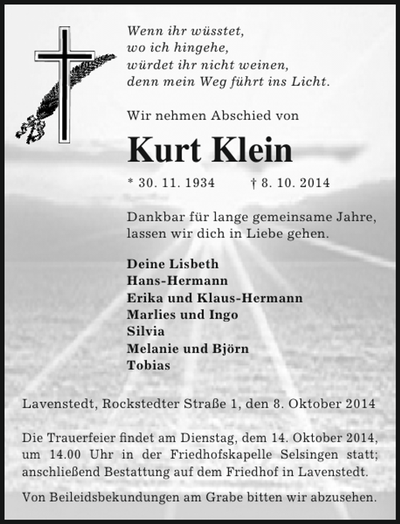<p>Wenn ihr wüsstet,<br />wo ich hingehe,<br />würdet ihr nicht weinen,<br />denn mein Weg führt ins Licht.<br />Wir nehmen Abschied von</p><p>Kurt Klein</p><p>* 30. 11. 1934</p><p>† 8. 10. 2014</p><p>Dankbar für lange gemeinsame Jahre,<br />lassen wir dich in Liebe gehen.<br />Deine Lisbeth<br />Hans-Hermann<br />Erika und Klaus-Hermann<br />Marlies und Ingo<br />Silvia<br />Melanie und Björn<br />Tobias<br />Lavenstedt, Rockstedter Straße 1, den 8. Oktober 2014<br />Die Trauerfeier findet am Dienstag, dem 14. Oktober 2014,<br />um 14.00 Uhr in der Friedhofskapelle Selsingen statt;<br />anschließend Bestattung auf dem Friedhof in Lavenstedt.<br />Von Beileidsbekundungen am Grabe bitten wir abzusehen.</p>