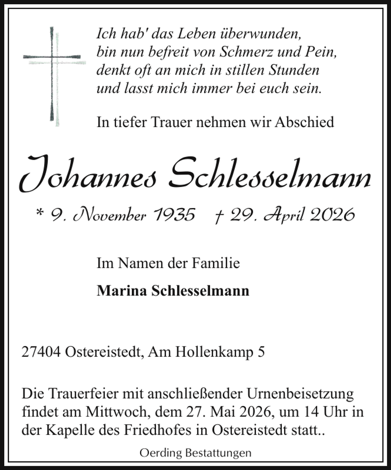 <p>Ich hab' das Leben überwunden,<br />bin nun befreit von Schmerz und Pein,<br />denkt oft an mich in stillen Stunden<br />und lasst mich immer bei euch sein.<br />In tiefer Trauer nehmen wir Abschied</p><p>Johannes Schlesselmann<br />* 9. November 1935 † 29. April 2026<br />Im Namen der Familie<br />Marina Schlesselmann</p><p>27404 Ostereistedt, Am Hollenkamp 5<br />Die Trauerfeier mit anschließender Urnenbeisetzung<br />findet am Mittwoch, dem 27. Mai 2026, um 14 Uhr in<br />der Kapelle des Friedhofes in Ostereistedt statt..<br />Oerding Bestattungen</p>