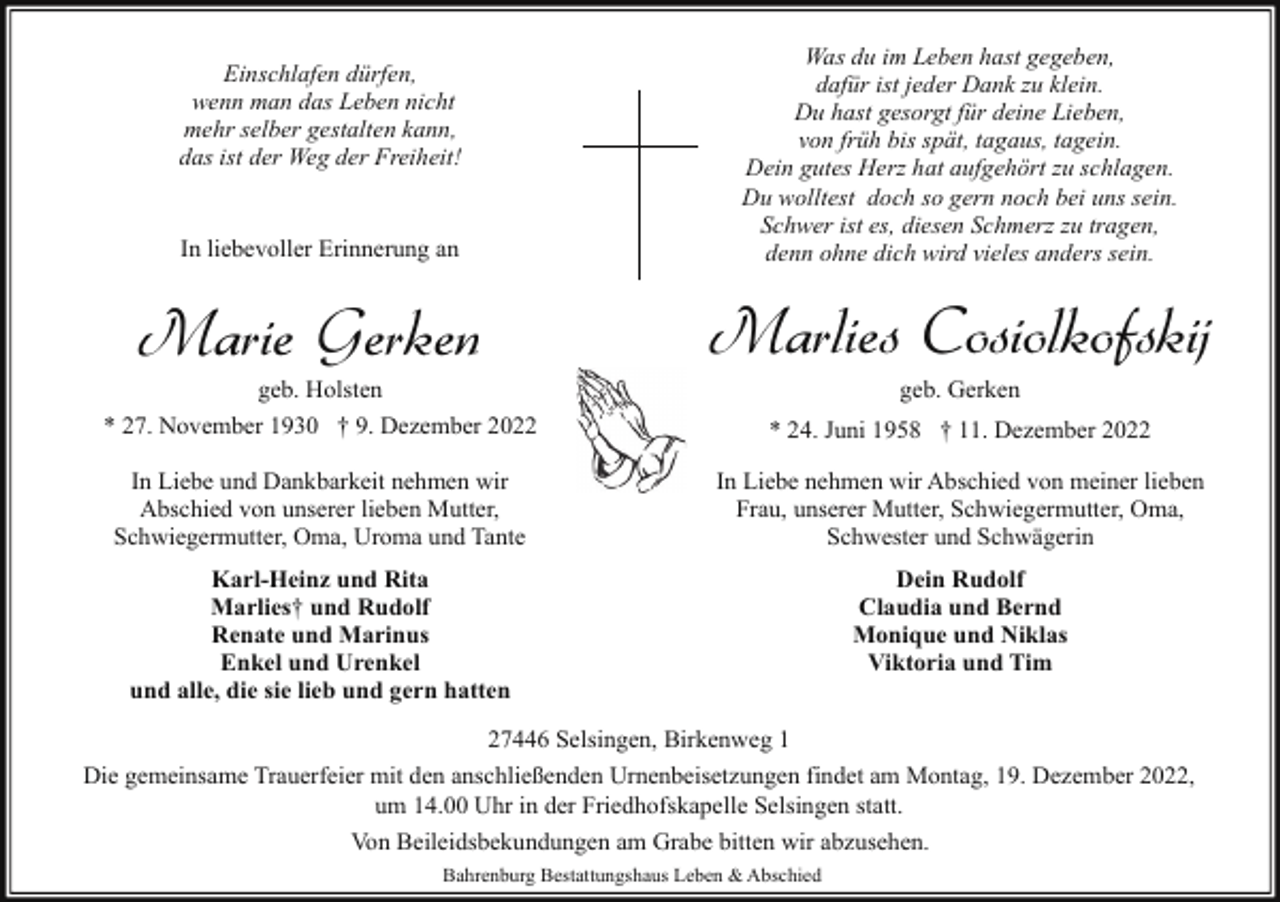 <p>Was du im Leben hast gegeben,<br />dafür ist jeder Dank zu klein.<br />Du hast gesorgt für deine Lieben,<br />von früh bis spät, tagaus, tagein.<br />Dein gutes Herz hat aufgehört zu schlagen.<br />Du wolltest doch so gern noch bei uns sein.<br />Schwer ist es, diesen Schmerz zu tragen,<br />denn ohne dich wird vieles anders sein.</p><p>Einschlafen dürfen,<br />wenn man das Leben nicht<br />mehr selber gestalten kann,<br />das ist der Weg der Freiheit!<br />In liebevoller Erinnerung an</p><p>Marie Gerken</p><p>geb. Holsten<br />* 27. November 1930 † 9. Dezember 2022</p><p>Marlies Cosiolkofskij<br />geb. Gerken</p><p>* 24. Juni 1958 † 11. Dezember 2022</p><p>In Liebe und Dankbarkeit nehmen wir<br />Abschied von unserer lieben Mutter,<br />Schwiegermutter, Oma, Uroma und Tante</p><p>In Liebe nehmen wir Abschied von meiner lieben<br />Frau, unserer Mutter, Schwiegermutter, Oma,<br />Schwester und Schwägerin</p><p>Karl-Heinz und Rita<br />Marlies† und Rudolf<br />Renate und Marinus<br />Enkel und Urenkel<br />und alle, die sie lieb und gern hatten</p><p>Dein Rudolf<br />Claudia und Bernd<br />Monique und Niklas<br />Viktoria und Tim</p><p>27446 Selsingen, Birkenweg 1<br />Die gemeinsame Trauerfeier mit den anschließenden Urnenbeisetzungen findet am Montag, 19. Dezember 2022,<br />um 14.00 Uhr in der Friedhofskapelle Selsingen statt.<br />Von Beileidsbekundungen am Grabe bitten wir abzusehen.<br />Bahrenburg Bestattungshaus Leben &amp; Abschied</p>