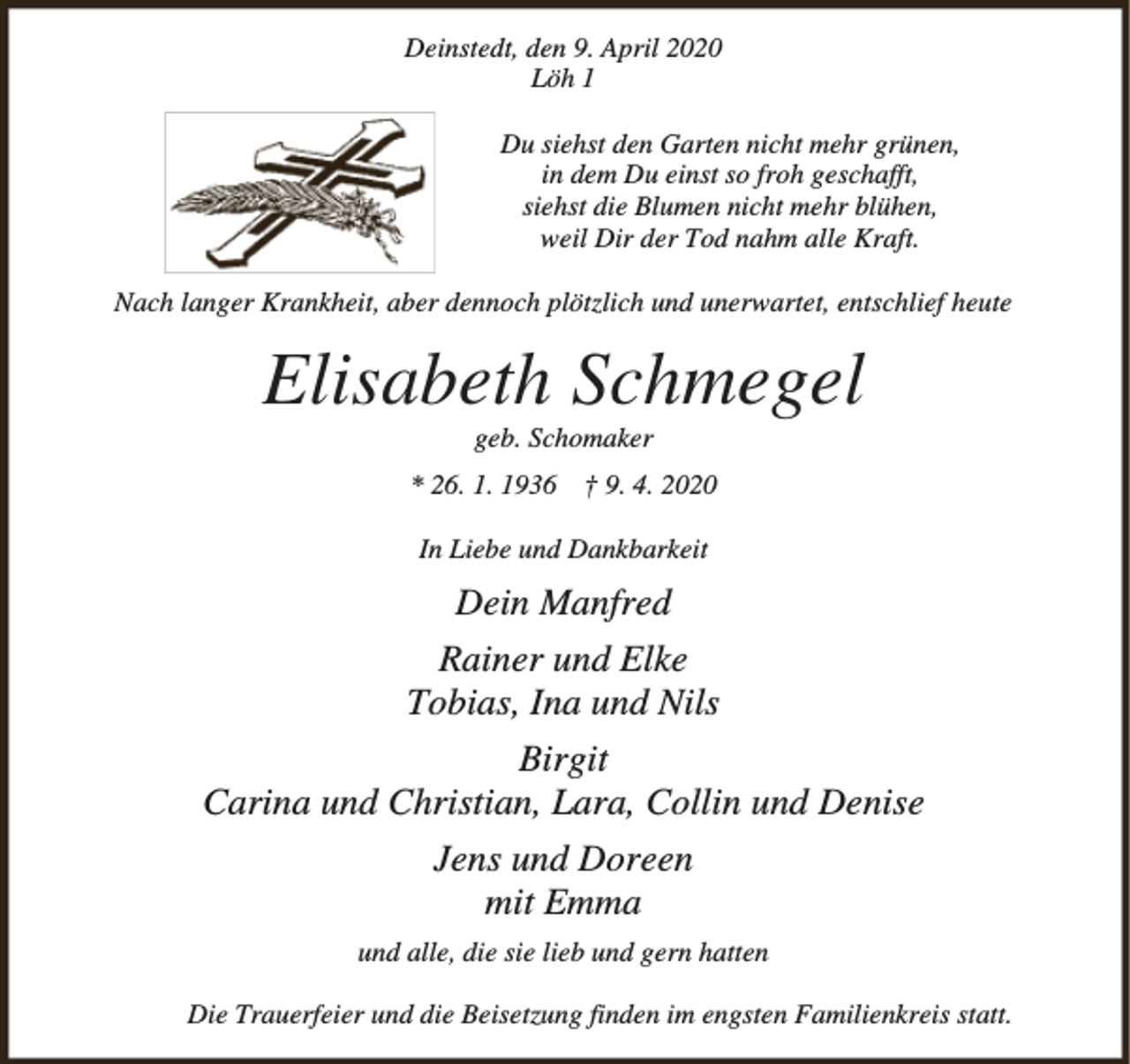 <p>Deinstedt, den 9. April 2020<br />Löh 1<br />Du siehst den Garten nicht mehr grünen,<br />in dem Du einst so froh geschafft,<br />siehst die Blumen nicht mehr blühen,<br />weil Dir der Tod nahm alle Kraft.<br />Nach langer Krankheit, aber dennoch plötzlich und unerwartet, entschlief heute</p><p>Elisabeth Schmegel<br />geb. Schomaker</p><p>* 26. 1. 1936 † 9. 4. 2020<br />In Liebe und Dankbarkeit</p><p>Dein Manfred<br />Rainer und Elke<br />Tobias, Ina und Nils<br />Birgit<br />Carina und Christian, Lara, Collin und Denise<br />Jens und Doreen<br />mit Emma<br />und alle, die sie lieb und gern hatten<br />Die Trauerfeier und die Beisetzung finden im engsten Familienkreis statt.</p>