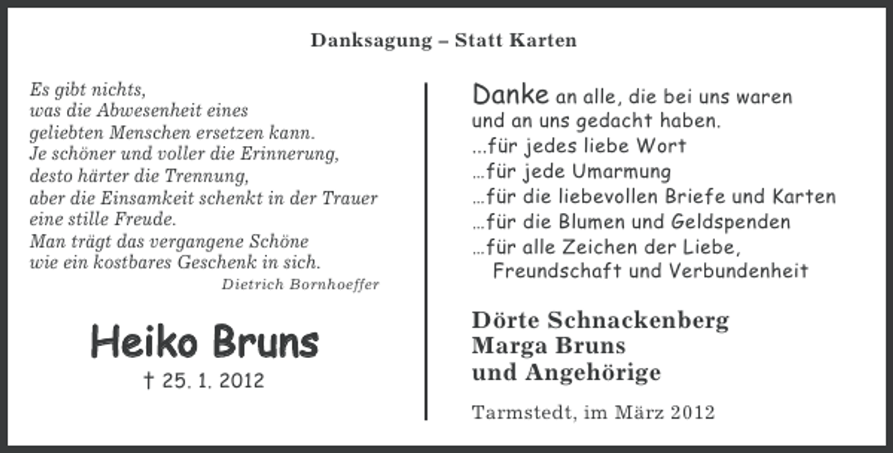 <p>Danksagung – Statt Karten<br />Es gibt nichts,<br />was die Abwesenheit eines<br />geliebten Menschen ersetzen kann.<br />Je schöner und voller die Erinnerung,<br />desto härter die Trennung,<br />aber die Einsamkeit schenkt in der Trauer<br />eine stille Freude.<br />Man trägt das vergangene Schöne<br />wie ein kostbares Geschenk in sich.<br />Dietrich Bornhoeffer</p><p>Heiko Bruns<br />† 25. 1. 2012</p><p>Danke an alle, die bei uns waren<br />und an uns gedacht haben.<br />...für jedes liebe Wort<br />…für jede Umarmung<br />…für die liebevollen Briefe und Karten<br />…für die Blumen und Geldspenden<br />…für alle Zeichen der Liebe,<br />Freundschaft und Verbundenheit<br />Dörte Schnackenberg<br />Marga Bruns<br />und Angehörige<br />Tarmstedt, im März 2012</p>