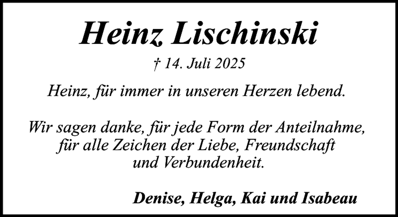 <p>Heinz Lischinski<br />† 14. Juli 2025</p><p>Heinz, für immer in unseren Herzen lebend.<br />Wir sagen danke, für jede Form der Anteilnahme,<br />für alle Zeichen der Liebe, Freundschaft<br />und Verbundenheit.<br />Denise, Helga, Kai und Isabeau</p>