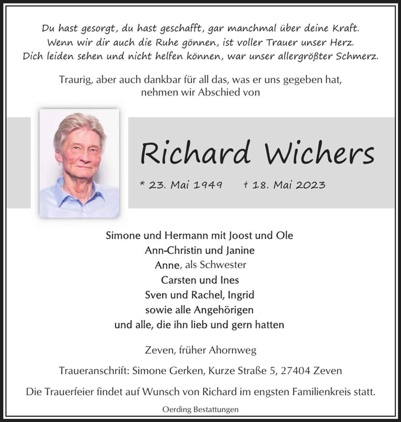 <p>Du hast gesorgt, du hast geschafft, gar manchmal über deine Kraft.<br />Wenn wir dir auch die Ruhe gönnen, ist voller Trauer unser Herz.<br />Dich leiden sehen und nicht helfen können, war unser allergrößter Schmerz.</p><p>Traurig, aber auch dankbar für all das, was er uns gegeben hat,<br />nehmen wir Abschied von</p><p>Richard Wichers<br />* 23. Mai 1949</p><p>† 18. Mai 2023</p><p>, als Schwester</p><p>Zeven, früher Ahornweg<br />Traueranschrift: Simone Gerken, Kurze Straße 5, 27404 Zeven<br />Die Trauerfeier findet auf Wunsch von Richard im engsten Familienkreis statt.<br />Oerding Bestattungen</p>