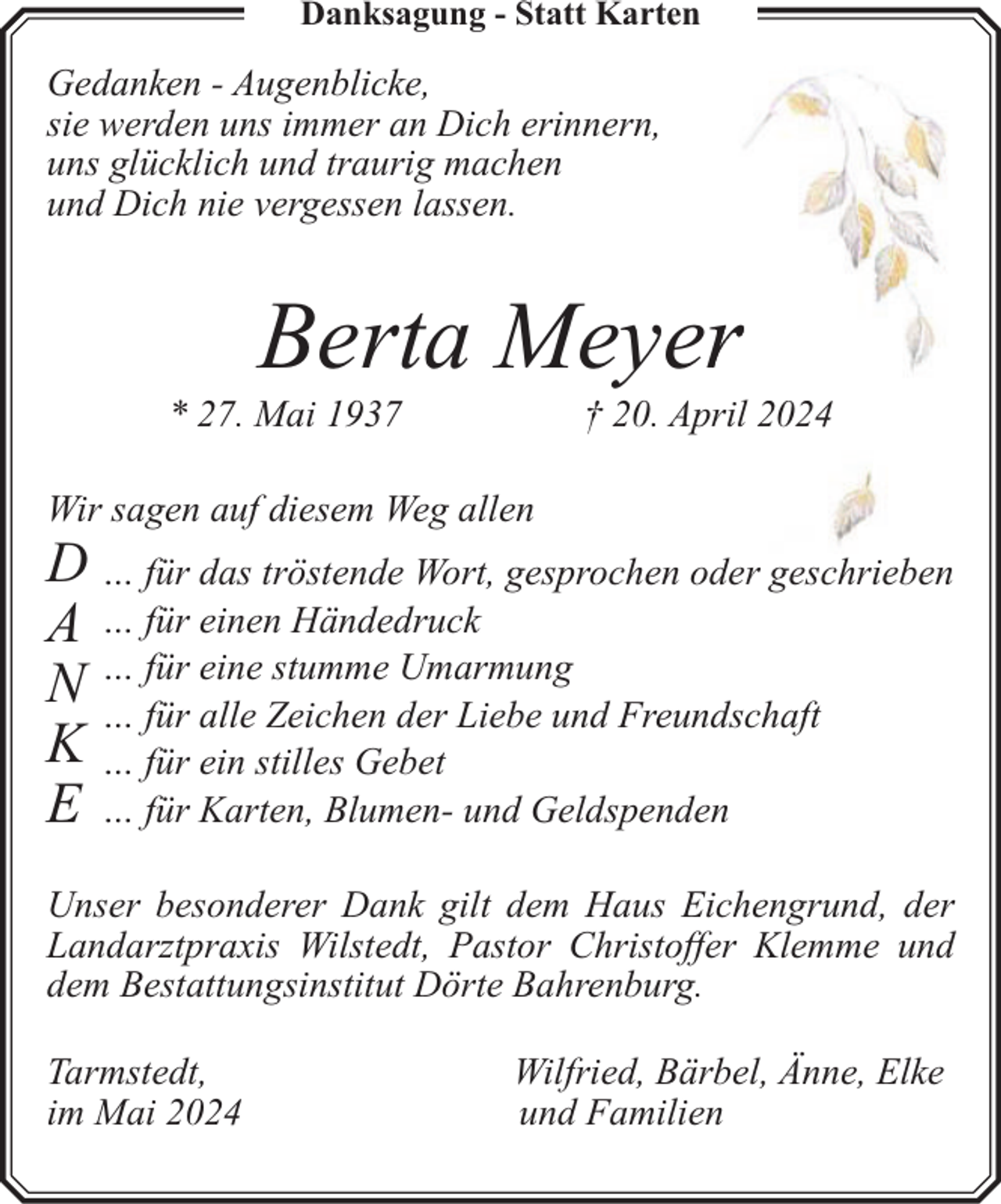 <p>Danksagung - Statt Karten</p><p>Gedanken - Augenblicke,<br />sie werden uns immer an Dich erinnern,<br />uns glücklich und traurig machen<br />und Dich nie vergessen lassen.</p><p>Berta Meyerr</p><p>* 27. Mai 1937</p><p>† 20. April 2024</p><p>Wir sagen auf diesem Weg allen</p><p>D … für das tröstende Wort, gesprochen oder geschrieben<br />A … für einen Händedruck<br />für eine stumme Umarmung<br />N…<br />… für alle Zeichen der Liebe und Freundschaft<br />K … für ein stilles Gebet<br />E … für Karten, Blumen- und Geldspenden<br />Unser besonderer Dank gilt dem Haus Eichengrund, der<br />Landarztpraxis Wilstedt, Pastor Christoffer Klemme und<br />dem Bestattungsinstitut Dörte Bahrenburg.<br />Tarmstedt,<br />im Mai 2024</p><p>Wilfried, Bärbel, Änne, Elke<br />und Familien</p>